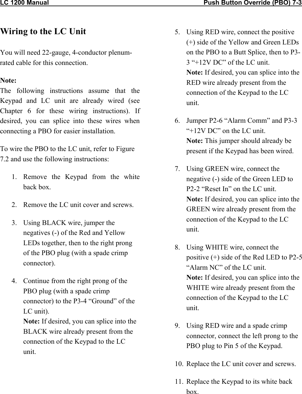 LC 1200 Manual                                                                                      Push Button Override (PBO) 7-3           Wiring to the LC Unit  You will need 22-gauge, 4-conductor plenum-rated cable for this connection. Note:  The following instructions assume that the Keypad and LC unit are already wired (see Chapter 6 for these wiring instructions). If desired, you can splice into these wires when connecting a PBO for easier installation.  To wire the PBO to the LC unit, refer to Figure 7.2 and use the following instructions: 1.  Remove the Keypad from the white back box. 2.  Remove the LC unit cover and screws. 3.  Using BLACK wire, jumper the negatives (-) of the Red and Yellow LEDs together, then to the right prong of the PBO plug (with a spade crimp connector). 4.  Continue from the right prong of the PBO plug (with a spade crimp connector) to the P3-4 &ldquo;Ground&rdquo; of the LC unit). Note: If desired, you can splice into the BLACK wire already present from the connection of the Keypad to the LC unit.  5.  Using RED wire, connect the positive (+) side of the Yellow and Green LEDs on the PBO to a Butt Splice, then to P3-3 &ldquo;+12V DC&rdquo; of the LC unit. Note: If desired, you can splice into the RED wire already present from the connection of the Keypad to the LC unit. 6.  Jumper P2-6 &ldquo;Alarm Comm&rdquo; and P3-3 &ldquo;+12V DC&rdquo; on the LC unit. Note: This jumper should already be present if the Keypad has been wired. 7.  Using GREEN wire, connect the negative (-) side of the Green LED to P2-2 &ldquo;Reset In&rdquo; on the LC unit. Note: If desired, you can splice into the GREEN wire already present from the connection of the Keypad to the LC unit. 8.  Using WHITE wire, connect the positive (+) side of the Red LED to P2-5 &ldquo;Alarm NC&rdquo; of the LC unit. Note: If desired, you can splice into the WHITE wire already present from the connection of the Keypad to the LC unit. 9.  Using RED wire and a spade crimp connector, connect the left prong to the PBO plug to Pin 5 of the Keypad. 10.  Replace the LC unit cover and screws. 11.  Replace the Keypad to its white back box.   