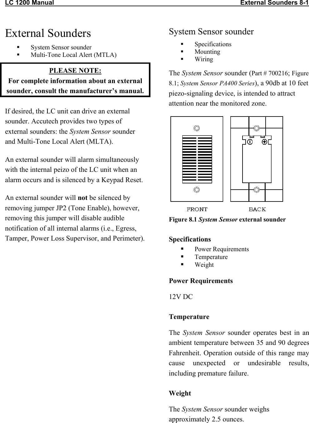 LC 1200 Manual                                                                                                       External Sounders 8-1 External Sounders   System Sensor sounder   Multi-Tone Local Alert (MTLA) PLEASE NOTE:  For complete information about an external sounder, consult the manufacturer&rsquo;s manual. If desired, the LC unit can drive an external sounder. Accutech provides two types of external sounders: the System Sensor sounder and Multi-Tone Local Alert (MLTA). An external sounder will alarm simultaneously with the internal peizo of the LC unit when an alarm occurs and is silenced by a Keypad Reset.  An external sounder will not be silenced by removing jumper JP2 (Tone Enable), however, removing this jumper will disable audible notification of all internal alarms (i.e., Egress, Tamper, Power Loss Supervisor, and Perimeter).  System Sensor sounder   Specifications   Mounting   Wiring The System Sensor sounder (Part # 700216; Figure 8.1; System Sensor PA400 Series), a 90db at 10 feet piezo-signaling device, is intended to attract attention near the monitored zone.   Figure 8.1 System Sensor external sounder Specifications   Power Requirements   Temperature   Weight Power Requirements 12V DC Temperature The  System Sensor sounder operates best in an ambient temperature between 35 and 90 degrees Fahrenheit. Operation outside of this range may cause unexpected or undesirable results, including premature failure.  Weight The System Sensor sounder weighs approximately 2.5 ounces.