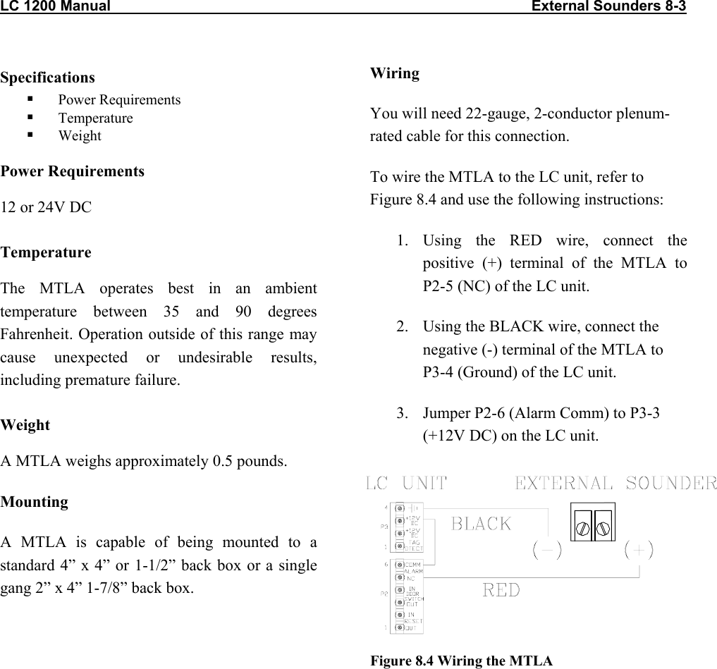 LC 1200 Manual                                                                                                       External Sounders 8-3 Specifications   Power Requirements   Temperature   Weight Power Requirements 12 or 24V DC Temperature The MTLA operates best in an ambient temperature between 35 and 90 degrees Fahrenheit. Operation outside of this range may cause unexpected or undesirable results, including premature failure.  Weight A MTLA weighs approximately 0.5 pounds. Mounting A MTLA is capable of being mounted to a standard 4&rdquo; x 4&rdquo; or 1-1/2&rdquo; back box or a single gang 2&rdquo; x 4&rdquo; 1-7/8&rdquo; back box.  Wiring You will need 22-gauge, 2-conductor plenum-rated cable for this connection. To wire the MTLA to the LC unit, refer to Figure 8.4 and use the following instructions: 1. Using the RED wire, connect the positive (+) terminal of the MTLA to P2-5 (NC) of the LC unit. 2.  Using the BLACK wire, connect the negative (-) terminal of the MTLA to P3-4 (Ground) of the LC unit. 3.  Jumper P2-6 (Alarm Comm) to P3-3 (+12V DC) on the LC unit.         Figure 8.4 Wiring the MTLA 