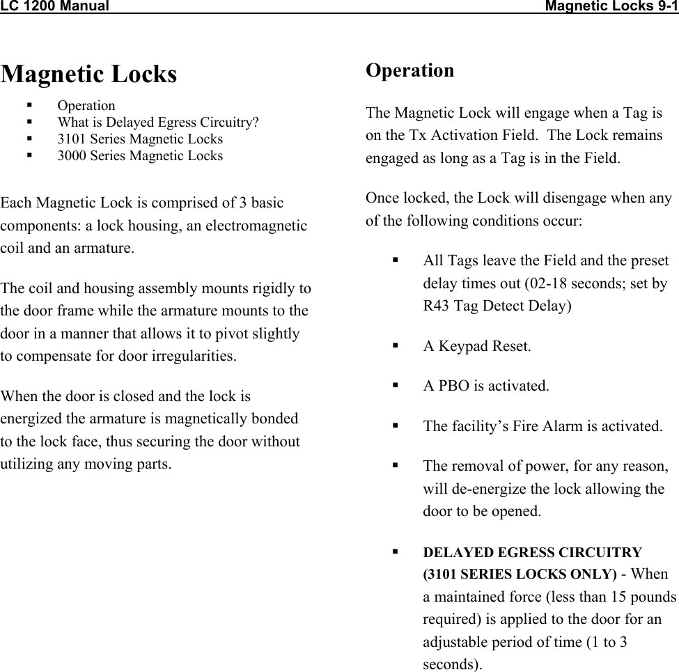 LC 1200 Manual                                                                                                            Magnetic Locks 9-1 Magnetic Locks   Operation   What is Delayed Egress Circuitry?   3101 Series Magnetic Locks   3000 Series Magnetic Locks  Each Magnetic Lock is comprised of 3 basic components: a lock housing, an electromagnetic coil and an armature. The coil and housing assembly mounts rigidly to the door frame while the armature mounts to the door in a manner that allows it to pivot slightly to compensate for door irregularities. When the door is closed and the lock is energized the armature is magnetically bonded to the lock face, thus securing the door without utilizing any moving parts.  Operation The Magnetic Lock will engage when a Tag is on the Tx Activation Field.  The Lock remains engaged as long as a Tag is in the Field.  Once locked, the Lock will disengage when any of the following conditions occur:   All Tags leave the Field and the preset delay times out (02-18 seconds; set by R43 Tag Detect Delay)    A Keypad Reset.   A PBO is activated.   The facility&rsquo;s Fire Alarm is activated.   The removal of power, for any reason, will de-energize the lock allowing the door to be opened.   DELAYED EGRESS CIRCUITRY (3101 SERIES LOCKS ONLY) - When a maintained force (less than 15 pounds required) is applied to the door for an adjustable period of time (1 to 3 seconds).