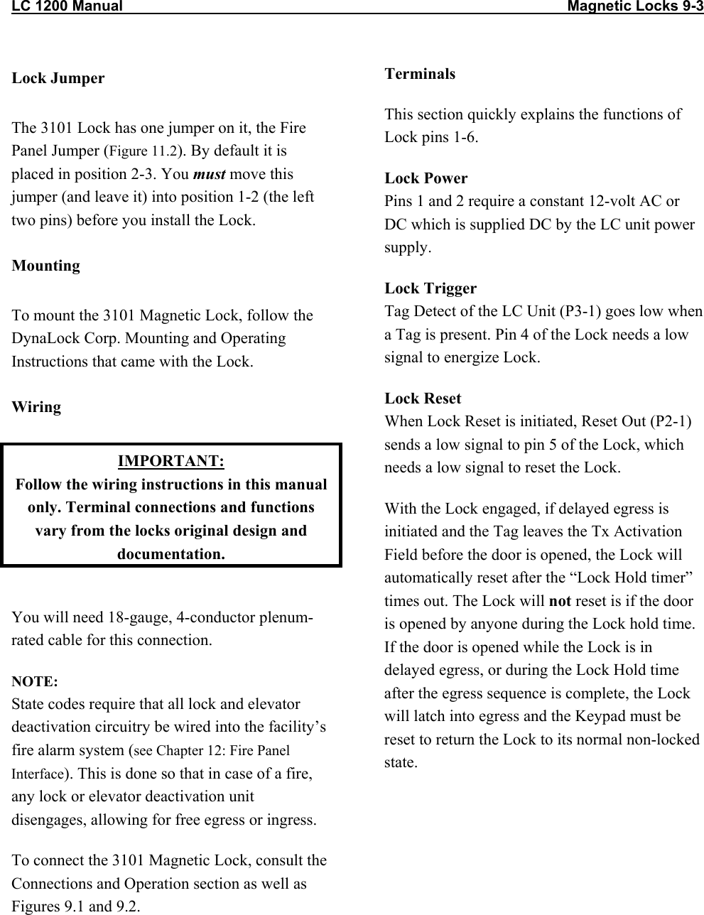 LC 1200 Manual                                                                                                            Magnetic Locks 9-3  Lock Jumper The 3101 Lock has one jumper on it, the Fire Panel Jumper (Figure 11.2). By default it is placed in position 2-3. You must move this jumper (and leave it) into position 1-2 (the left two pins) before you install the Lock.  Mounting To mount the 3101 Magnetic Lock, follow the DynaLock Corp. Mounting and Operating Instructions that came with the Lock.  Wiring IMPORTANT: Follow the wiring instructions in this manual only. Terminal connections and functions vary from the locks original design and documentation.  You will need 18-gauge, 4-conductor plenum-rated cable for this connection. NOTE:  State codes require that all lock and elevator deactivation circuitry be wired into the facility&rsquo;s fire alarm system (see Chapter 12: Fire Panel Interface). This is done so that in case of a fire, any lock or elevator deactivation unit disengages, allowing for free egress or ingress. To connect the 3101 Magnetic Lock, consult the Connections and Operation section as well as Figures 9.1 and 9.2. Terminals This section quickly explains the functions of Lock pins 1-6. Lock Power Pins 1 and 2 require a constant 12-volt AC or DC which is supplied DC by the LC unit power supply. Lock Trigger  Tag Detect of the LC Unit (P3-1) goes low when a Tag is present. Pin 4 of the Lock needs a low signal to energize Lock. Lock Reset When Lock Reset is initiated, Reset Out (P2-1) sends a low signal to pin 5 of the Lock, which needs a low signal to reset the Lock. With the Lock engaged, if delayed egress is initiated and the Tag leaves the Tx Activation Field before the door is opened, the Lock will automatically reset after the &ldquo;Lock Hold timer&rdquo; times out. The Lock will not reset is if the door is opened by anyone during the Lock hold time. If the door is opened while the Lock is in delayed egress, or during the Lock Hold time after the egress sequence is complete, the Lock will latch into egress and the Keypad must be reset to return the Lock to its normal non-locked state.