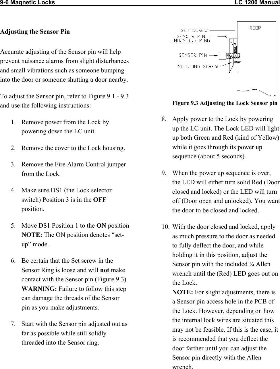 9-6 Magnetic Locks                                                                                                            LC 1200 Manual                          Adjusting the Sensor Pin Accurate adjusting of the Sensor pin will help prevent nuisance alarms from slight disturbances and small vibrations such as someone bumping into the door or someone shutting a door nearby. To adjust the Sensor pin, refer to Figure 9.1 - 9.3 and use the following instructions: 1.  Remove power from the Lock by powering down the LC unit. 2.  Remove the cover to the Lock housing. 3.  Remove the Fire Alarm Control jumper from the Lock. 4.  Make sure DS1 (the Lock selector switch) Position 3 is in the OFF position.  5.  Move DS1 Position 1 to the ON position  NOTE: The ON position denotes &ldquo;set-up&rdquo; mode. 6.  Be certain that the Set screw in the Sensor Ring is loose and will not make contact with the Sensor pin (Figure 9.3) WARNING: Failure to follow this step can damage the threads of the Sensor pin as you make adjustments.  7.  Start with the Sensor pin adjusted out as far as possible while still solidly threaded into the Sensor ring.   Figure 9.3 Adjusting the Lock Sensor pin 8.  Apply power to the Lock by powering up the LC unit. The Lock LED will light up both Green and Red (kind of Yellow) while it goes through its power up sequence (about 5 seconds)  9.  When the power up sequence is over, the LED will either turn solid Red (Door closed and locked) or the LED will turn off (Door open and unlocked). You want the door to be closed and locked. 10.  With the door closed and locked, apply as much pressure to the door as needed to fully deflect the door, and while holding it in this position, adjust the Sensor pin with the included &frac14; Allen wrench until the (Red) LED goes out on the Lock.  NOTE: For slight adjustments, there is a Sensor pin access hole in the PCB of the Lock. However, depending on how the internal lock wires are situated this may not be feasible. If this is the case, it is recommended that you deflect the door farther until you can adjust the Sensor pin directly with the Allen wrench. 