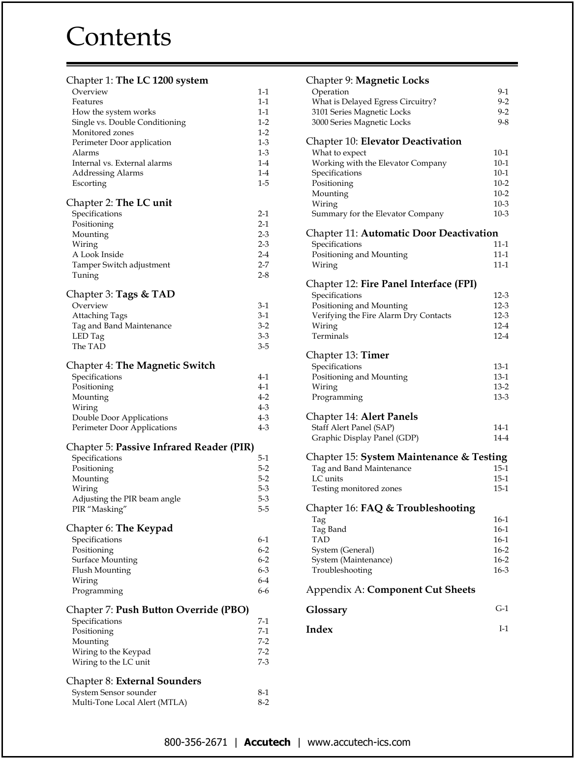 800-356-2671  |  Accutech  |  www.accutech-ics.com Contents   Chapter 1: The LC 1200 system    Overview  1-1    Features  1-1    How the system works  1-1    Single vs. Double Conditioning  1-2    Monitored zones  1-2    Perimeter Door application  1-3    Alarms  1-3    Internal vs. External alarms  1-4    Addressing Alarms  1-4    Escorting  1-5    Chapter 2: The LC unit    Specifications  2-1    Positioning  2-1    Mounting  2-3    Wiring  2-3    A Look Inside  2-4    Tamper Switch adjustment  2-7    Tuning  2-8       Chapter 3: Tags &amp; TAD    Overview  3-1    Attaching Tags  3-1    Tag and Band Maintenance  3-2    LED Tag  3-3    The TAD  3-5    Chapter 4: The Magnetic Switch    Specifications  4-1    Positioning  4-1    Mounting  4-2    Wiring  4-3    Double Door Applications  4-3    Perimeter Door Applications  4-3    Chapter 5: Passive Infrared Reader (PIR)    Specifications  5-1    Positioning  5-2    Mounting  5-2    Wiring  5-3    Adjusting the PIR beam angle  5-3    PIR &ldquo;Masking&rdquo;  5-5    Chapter 6: The Keypad     Specifications  6-1    Positioning  6-2    Surface Mounting  6-2    Flush Mounting  6-3    Wiring  6-4    Programming  6-6    Chapter 7: Push Button Override (PBO)    Specifications  7-1    Positioning  7-1    Mounting  7-2    Wiring to the Keypad  7-2    Wiring to the LC unit  7-3    Chapter 8: External Sounders     System Sensor sounder  8-1    Multi-Tone Local Alert (MTLA)  8-2 Chapter 9: Magnetic Locks     Operation  9-1    What is Delayed Egress Circuitry?  9-2    3101 Series Magnetic Locks  9-2    3000 Series Magnetic Locks  9-8    Chapter 10: Elevator Deactivation     What to expect  10-1    Working with the Elevator Company  10-1    Specifications  10-1    Positioning  10-2    Mounting  10-2    Wiring  10-3    Summary for the Elevator Company  10-3    Chapter 11: Automatic Door Deactivation    Specifications  11-1    Positioning and Mounting  11-1    Wiring  11-1    Chapter 12: Fire Panel Interface (FPI)    Specifications  12-3    Positioning and Mounting  12-3    Verifying the Fire Alarm Dry Contacts  12-3    Wiring  12-4    Terminals  12-4    Chapter 13: Timer     Specifications  13-1    Positioning and Mounting  13-1    Wiring  13-2    Programming  13-3    Chapter 14: Alert Panels     Staff Alert Panel (SAP)  14-1    Graphic Display Panel (GDP)  14-4    Chapter 15: System Maintenance &amp; Testing    Tag and Band Maintenance  15-1    LC units  15-1    Testing monitored zones  15-1    Chapter 16: FAQ &amp; Troubleshooting    Tag  16-1    Tag Band  16-1    TAD  16-1    System (General)  16-2    System (Maintenance)  16-2    Troubleshooting  16-3    Appendix A: Component Cut Sheets    Glossary G-1    Index  I-1 