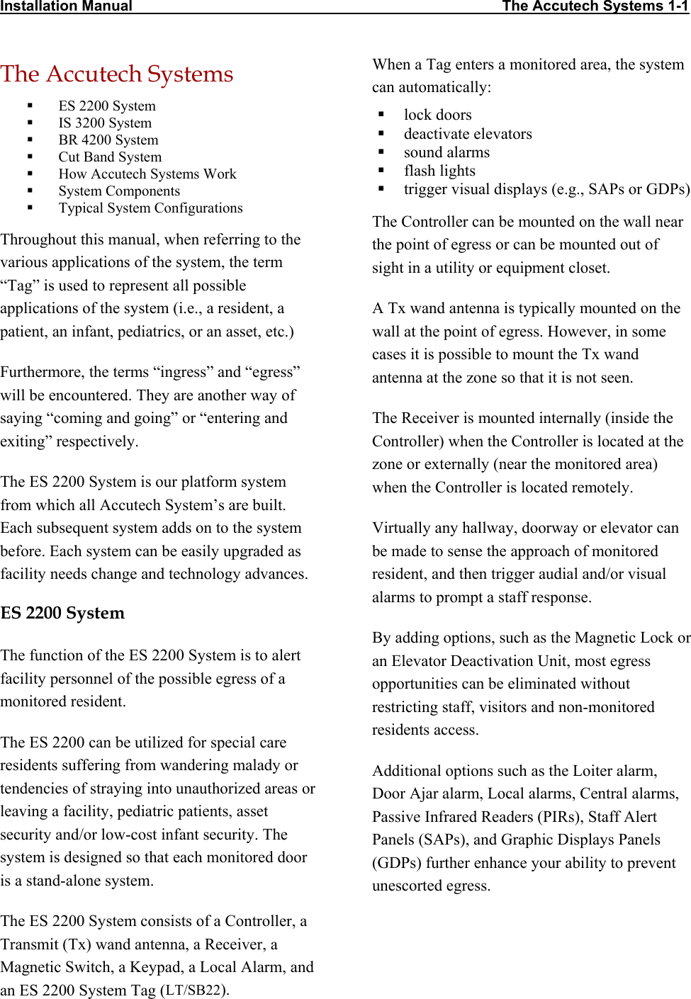 Installation Manual                                                                                          The Accutech Systems 1-1        The Accutech Systems   ES 2200 System   IS 3200 System   BR 4200 System   Cut Band System   How Accutech Systems Work   System Components   Typical System Configurations Throughout this manual, when referring to the various applications of the system, the term “Tag” is used to represent all possible applications of the system (i.e., a resident, a patient, an infant, pediatrics, or an asset, etc.)  Furthermore, the terms “ingress” and “egress” will be encountered. They are another way of saying “coming and going” or “entering and exiting” respectively.  The ES 2200 System is our platform system from which all Accutech System’s are built. Each subsequent system adds on to the system before. Each system can be easily upgraded as facility needs change and technology advances.  ES 2200 System  The function of the ES 2200 System is to alert facility personnel of the possible egress of a monitored resident.  The ES 2200 can be utilized for special care residents suffering from wandering malady or tendencies of straying into unauthorized areas or leaving a facility, pediatric patients, asset security and/or low-cost infant security. The system is designed so that each monitored door is a stand-alone system. The ES 2200 System consists of a Controller, a Transmit (Tx) wand antenna, a Receiver, a Magnetic Switch, a Keypad, a Local Alarm, and an ES 2200 System Tag (LT/SB22). When a Tag enters a monitored area, the system can automatically:   lock doors   deactivate elevators   sound alarms   flash lights   trigger visual displays (e.g., SAPs or GDPs)  The Controller can be mounted on the wall near the point of egress or can be mounted out of sight in a utility or equipment closet. A Tx wand antenna is typically mounted on the wall at the point of egress. However, in some cases it is possible to mount the Tx wand antenna at the zone so that it is not seen. The Receiver is mounted internally (inside the Controller) when the Controller is located at the zone or externally (near the monitored area) when the Controller is located remotely.  Virtually any hallway, doorway or elevator can be made to sense the approach of monitored resident, and then trigger audial and/or visual alarms to prompt a staff response. By adding options, such as the Magnetic Lock or an Elevator Deactivation Unit, most egress opportunities can be eliminated without restricting staff, visitors and non-monitored residents access. Additional options such as the Loiter alarm, Door Ajar alarm, Local alarms, Central alarms, Passive Infrared Readers (PIRs), Staff Alert Panels (SAPs), and Graphic Displays Panels (GDPs) further enhance your ability to prevent unescorted egress. 