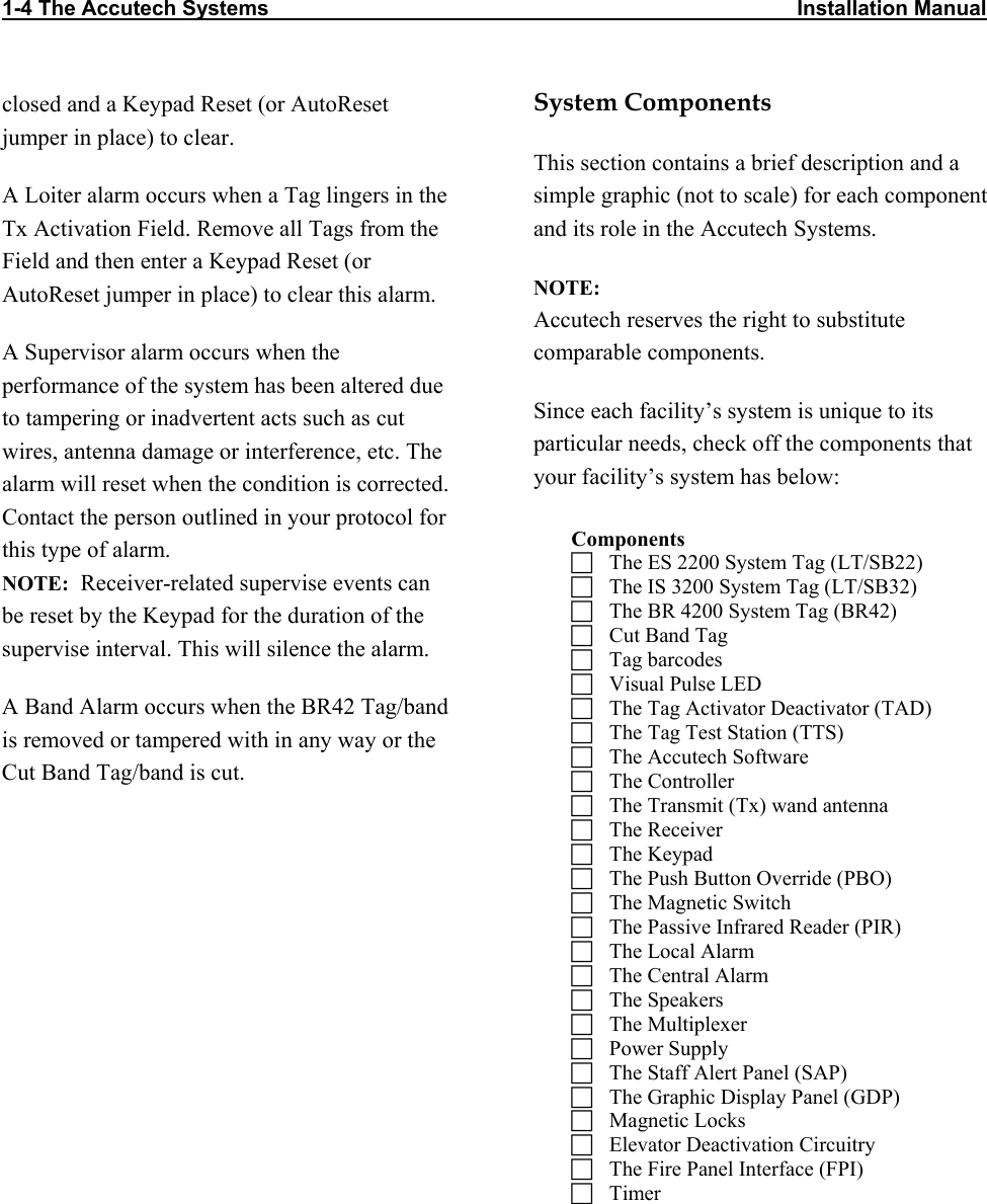 1-4 The Accutech Systems                                                                                          Installation Manual         closed and a Keypad Reset (or AutoReset jumper in place) to clear. A Loiter alarm occurs when a Tag lingers in the Tx Activation Field. Remove all Tags from the Field and then enter a Keypad Reset (or AutoReset jumper in place) to clear this alarm.  A Supervisor alarm occurs when the performance of the system has been altered due to tampering or inadvertent acts such as cut wires, antenna damage or interference, etc. The alarm will reset when the condition is corrected. Contact the person outlined in your protocol for this type of alarm.  NOTE:  Receiver-related supervise events can be reset by the Keypad for the duration of the supervise interval. This will silence the alarm. A Band Alarm occurs when the BR42 Tag/band is removed or tampered with in any way or the Cut Band Tag/band is cut.  System Components This section contains a brief description and a simple graphic (not to scale) for each component and its role in the Accutech Systems.  NOTE:  Accutech reserves the right to substitute comparable components. Since each facility’s system is unique to its particular needs, check off the components that your facility’s system has below:   Components   The ES 2200 System Tag (LT/SB22)   The IS 3200 System Tag (LT/SB32)   The BR 4200 System Tag (BR42)   Cut Band Tag   Tag barcodes   Visual Pulse LED   The Tag Activator Deactivator (TAD)   The Tag Test Station (TTS)    The Accutech Software   The Controller   The Transmit (Tx) wand antenna   The Receiver   The Keypad   The Push Button Override (PBO)   The Magnetic Switch   The Passive Infrared Reader (PIR)   The Local Alarm   The Central Alarm   The Speakers    The Multiplexer   Power Supply   The Staff Alert Panel (SAP)   The Graphic Display Panel (GDP)   Magnetic Locks   Elevator Deactivation Circuitry   The Fire Panel Interface (FPI)   Timer  