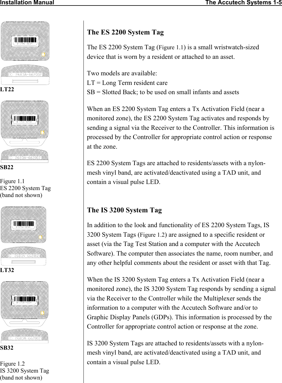 Installation Manual                                                                                          The Accutech Systems 1-5                    LT22   SB22  Figure 1.1 ES 2200 System Tag  (band not shown) The ES 2200 System Tag The ES 2200 System Tag (Figure 1.1) is a small wristwatch-sized device that is worn by a resident or attached to an asset.  Two models are available: LT = Long Term resident care SB = Slotted Back; to be used on small infants and assets When an ES 2200 System Tag enters a Tx Activation Field (near a monitored zone), the ES 2200 System Tag activates and responds by sending a signal via the Receiver to the Controller. This information is processed by the Controller for appropriate control action or response at the zone. ES 2200 System Tags are attached to residents/assets with a nylon-mesh vinyl band, are activated/deactivated using a TAD unit, and contain a visual pulse LED.  LT32   SB32 Figure 1.2 IS 3200 System Tag  (band not shown) The IS 3200 System Tag In addition to the look and functionality of ES 2200 System Tags, IS 3200 System Tags (Figure 1.2) are assigned to a specific resident or asset (via the Tag Test Station and a computer with the Accutech Software). The computer then associates the name, room number, and any other helpful comments about the resident or asset with that Tag.  When the IS 3200 System Tag enters a Tx Activation Field (near a monitored zone), the IS 3200 System Tag responds by sending a signal via the Receiver to the Controller while the Multiplexer sends the information to a computer with the Accutech Software and/or to Graphic Display Panels (GDPs). This information is processed by the Controller for appropriate control action or response at the zone. IS 3200 System Tags are attached to residents/assets with a nylon-mesh vinyl band, are activated/deactivated using a TAD unit, and contain a visual pulse LED. 