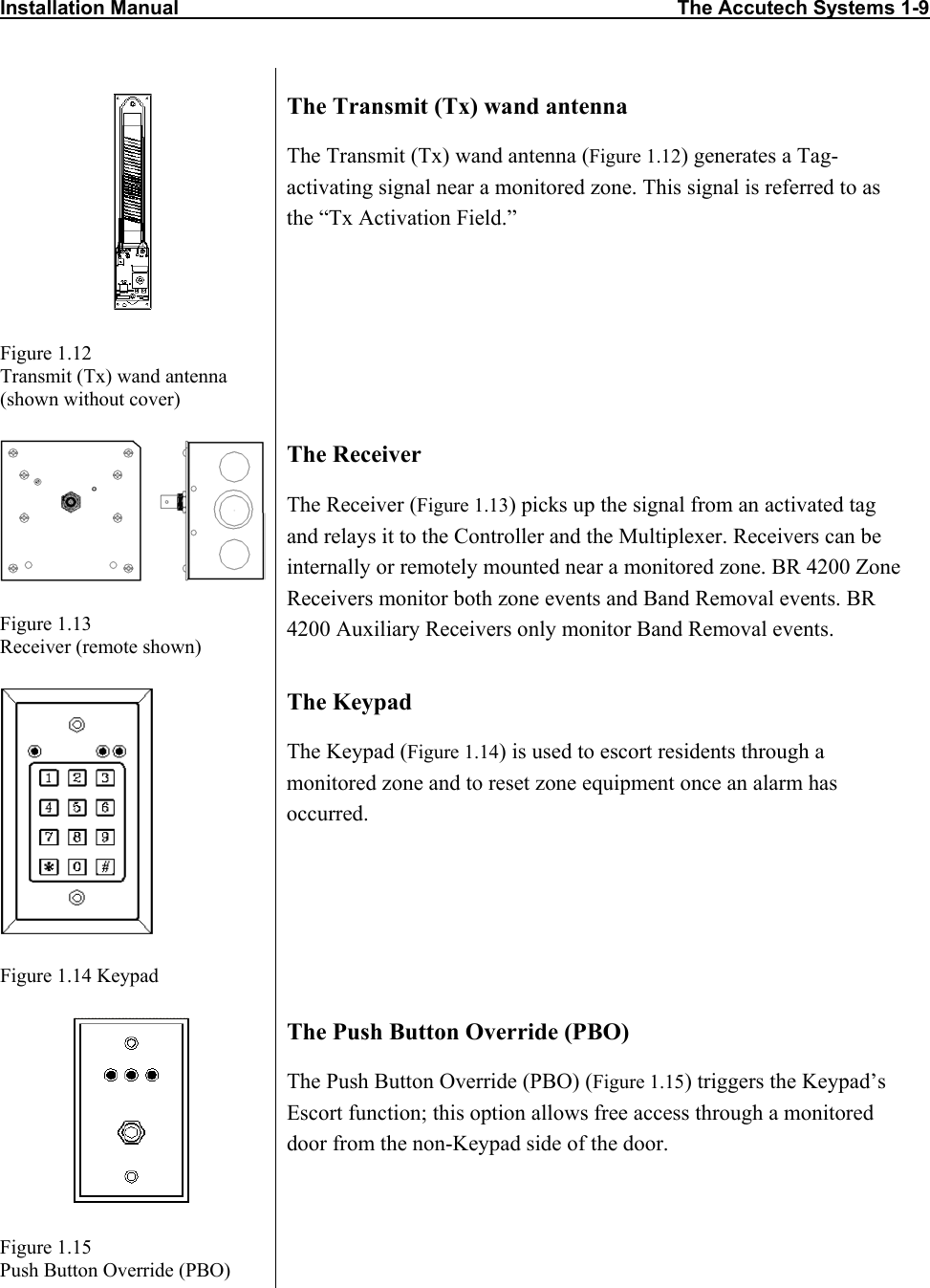 Installation Manual                                                                                          The Accutech Systems 1-9        Figure 1.12 Transmit (Tx) wand antenna (shown without cover) The Transmit (Tx) wand antenna The Transmit (Tx) wand antenna (Figure 1.12) generates a Tag-activating signal near a monitored zone. This signal is referred to as the “Tx Activation Field.”  Figure 1.13 Receiver (remote shown) The Receiver The Receiver (Figure 1.13) picks up the signal from an activated tag and relays it to the Controller and the Multiplexer. Receivers can be internally or remotely mounted near a monitored zone. BR 4200 Zone Receivers monitor both zone events and Band Removal events. BR 4200 Auxiliary Receivers only monitor Band Removal events.   Figure 1.14 Keypad The Keypad The Keypad (Figure 1.14) is used to escort residents through a monitored zone and to reset zone equipment once an alarm has occurred.    Figure 1.15 Push Button Override (PBO) The Push Button Override (PBO) The Push Button Override (PBO) (Figure 1.15) triggers the Keypad’s Escort function; this option allows free access through a monitored door from the non-Keypad side of the door.  