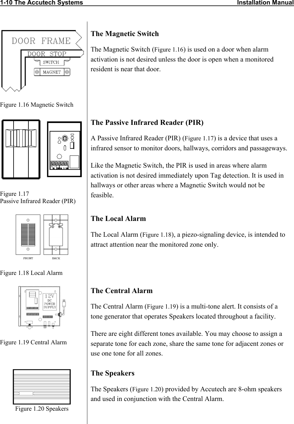 1-10 The Accutech Systems                                                                                        Installation Manual         Figure 1.16 Magnetic Switch The Magnetic Switch The Magnetic Switch (Figure 1.16) is used on a door when alarm activation is not desired unless the door is open when a monitored resident is near that door.   Figure 1.17 Passive Infrared Reader (PIR) The Passive Infrared Reader (PIR) A Passive Infrared Reader (PIR) (Figure 1.17) is a device that uses a infrared sensor to monitor doors, hallways, corridors and passageways. Like the Magnetic Switch, the PIR is used in areas where alarm activation is not desired immediately upon Tag detection. It is used in hallways or other areas where a Magnetic Switch would not be feasible.  Figure 1.18 Local Alarm The Local Alarm The Local Alarm (Figure 1.18), a piezo-signaling device, is intended to attract attention near the monitored zone only.   Figure 1.19 Central Alarm The Central Alarm The Central Alarm (Figure 1.19) is a multi-tone alert. It consists of a tone generator that operates Speakers located throughout a facility.  There are eight different tones available. You may choose to assign a separate tone for each zone, share the same tone for adjacent zones or use one tone for all zones.   Figure 1.20 Speakers The Speakers The Speakers (Figure 1.20) provided by Accutech are 8-ohm speakers and used in conjunction with the Central Alarm.   