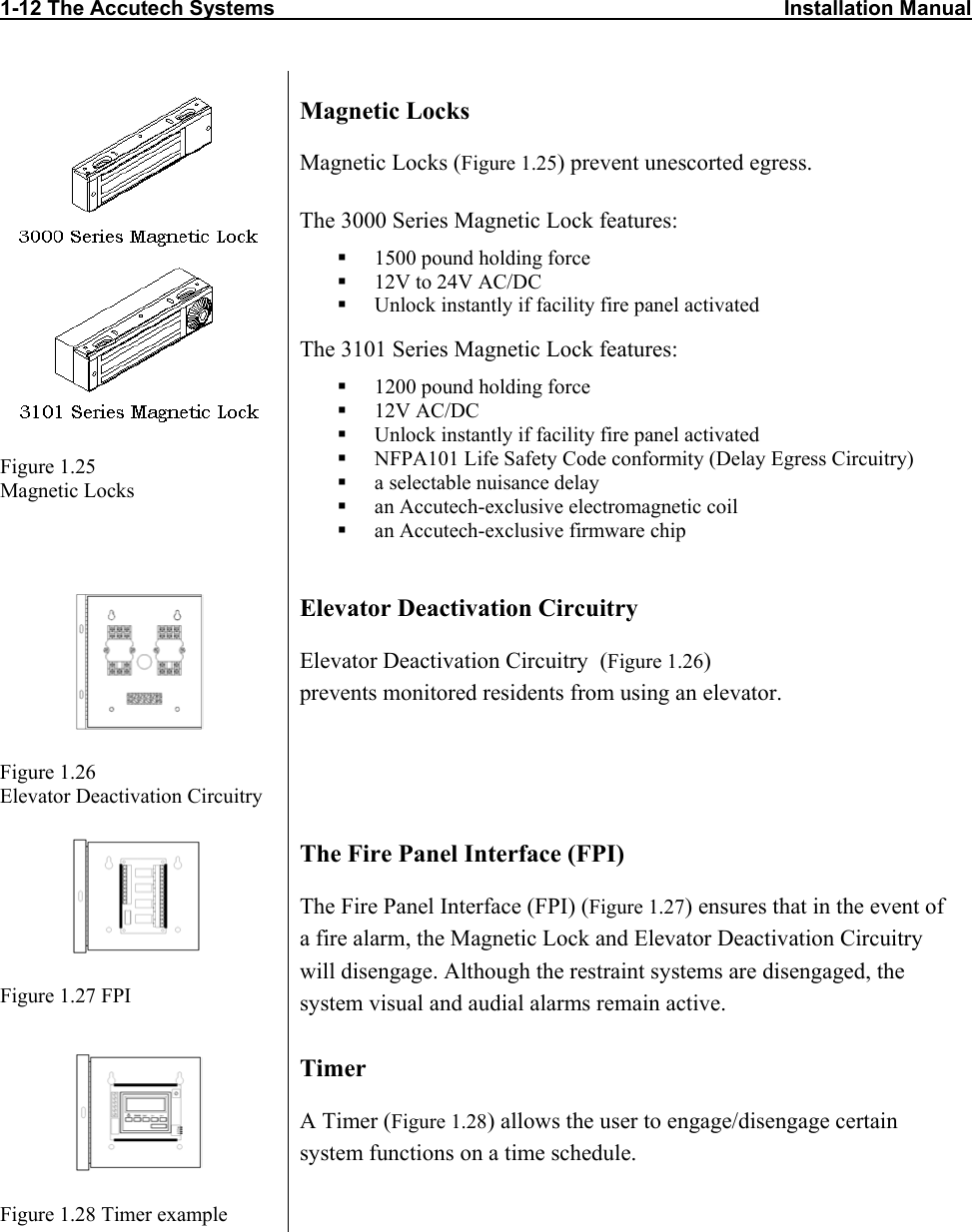 1-12 The Accutech Systems                                                                                        Installation Manual   Figure 1.25 Magnetic Locks Magnetic Locks Magnetic Locks (Figure 1.25) prevent unescorted egress. The 3000 Series Magnetic Lock features:   1500 pound holding force   12V to 24V AC/DC   Unlock instantly if facility fire panel activated The 3101 Series Magnetic Lock features:   1200 pound holding force   12V AC/DC   Unlock instantly if facility fire panel activated   NFPA101 Life Safety Code conformity (Delay Egress Circuitry)   a selectable nuisance delay   an Accutech-exclusive electromagnetic coil   an Accutech-exclusive firmware chip   Figure 1.26 Elevator Deactivation Circuitry Elevator Deactivation Circuitry Elevator Deactivation Circuitry  (Figure 1.26) prevents monitored residents from using an elevator.  Figure 1.27 FPI The Fire Panel Interface (FPI) The Fire Panel Interface (FPI) (Figure 1.27) ensures that in the event of a fire alarm, the Magnetic Lock and Elevator Deactivation Circuitry will disengage. Although the restraint systems are disengaged, the system visual and audial alarms remain active.  Figure 1.28 Timer example Timer  A Timer (Figure 1.28) allows the user to engage/disengage certain system functions on a time schedule. 