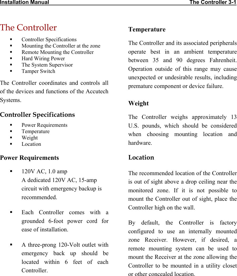 Installation Manual                                                                                            The Controller 3-1 The Controller   Controller Specifications   Mounting the Controller at the zone   Remote Mounting the Controller   Hard Wiring Power   The System Supervisor   Tamper Switch The Controller coordinates and controls all of the devices and functions of the Accutech Systems.  Controller Specifications   Power Requirements   Temperature   Weight   Location Power Requirements   120V AC, 1.0 amp  A dedicated 120V AC, 15-amp circuit with emergency backup is recommended.   Each Controller comes with a grounded 6-foot power cord for ease of installation.   A three-prong 120-Volt outlet with emergency back up should be located within 6 feet of each Controller. Temperature The Controller and its associated peripherals operate best in an ambient temperature between 35 and 90 degrees Fahrenheit. Operation outside of this range may cause unexpected or undesirable results, including premature component or device failure. Weight The Controller weighs approximately 13 U.S. pounds, which should be considered when choosing mounting location and hardware. Location The recommended location of the Controller is out of sight above a drop ceiling near the monitored zone. If it is not possible to mount the Controller out of sight, place the Controller high on the wall. By default, the Controller is factory configured to use an internally mounted zone Receiver. However, if desired, a remote mounting system can be used to mount the Receiver at the zone allowing the Controller to be mounted in a utility closet or other concealed location. 