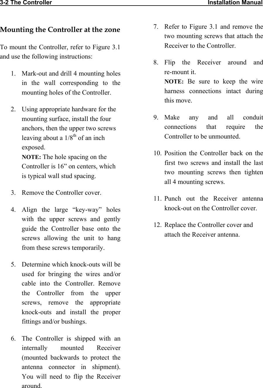 3-2 The Controller                                                                                            Installation Manual      Mounting the Controller at the zone To mount the Controller, refer to Figure 3.1 and use the following instructions: 1.  Mark-out and drill 4 mounting holes in the wall corresponding to the mounting holes of the Controller. 2.  Using appropriate hardware for the mounting surface, install the four anchors, then the upper two screws leaving about a 1/8th of an inch exposed. NOTE: The hole spacing on the Controller is 16” on centers, which is typical wall stud spacing.  3.  Remove the Controller cover. 4.  Align the large “key-way” holes with the upper screws and gently guide the Controller base onto the screws allowing the unit to hang from these screws temporarily. 5.  Determine which knock-outs will be used for bringing the wires and/or cable into the Controller. Remove the Controller from the upper screws, remove the appropriate knock-outs and install the proper fittings and/or bushings. 6.  The Controller is shipped with an internally mounted Receiver (mounted backwards to protect the antenna connector in shipment). You will need to flip the Receiver around. 7.  Refer to Figure 3.1 and remove the two mounting screws that attach the Receiver to the Controller. 8. Flip the Receiver around and  re-mount it.  NOTE: Be sure to keep the wire harness connections intact during this move. 9. Make any and all conduit connections that require the Controller to be unmounted. 10. Position the Controller back on the first two screws and install the last two mounting screws then tighten all 4 mounting screws. 11. Punch out the Receiver antenna knock-out on the Controller cover. 12.  Replace the Controller cover and attach the Receiver antenna.  