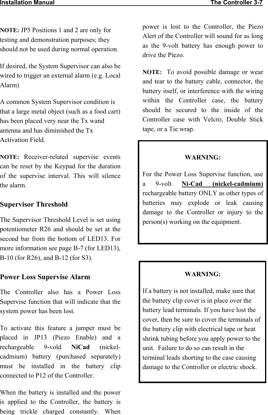 Installation Manual                                                                                            The Controller 3-7              NOTE: JP5 Positions 1 and 2 are only for testing and demonstration purposes; they should not be used during normal operation. If desired, the System Supervisor can also be wired to trigger an external alarm (e.g. Local Alarm)  A common System Supervisor condition is that a large metal object (such as a food cart) has been placed very near the Tx wand antenna and has diminished the Tx Activation Field. NOTE: Receiver-related supervise events can be reset by the Keypad for the duration of the supervise interval. This will silence the alarm. Supervisor Threshold The Supervisor Threshold Level is set using potentiometer R26 and should be set at the second bar from the bottom of LED13. For more information see page B-7 (for LED13),  B-10 (for R26), and B-12 (for S3). Power Loss Supervise Alarm The Controller also has a Power Loss Supervise function that will indicate that the system power has been lost. To activate this feature a jumper must be placed in JP13 (Piezo Enable) and a rechargeable 9-vold NiCad (nickel-cadmium) battery (purchased separately) must be installed in the battery clip connected to P12 of the Controller. When the battery is installed and the power is applied to the Controller, the battery is being trickle charged constantly. When power is lost to the Controller, the Piezo Alert of the Controller will sound for as long as the 9-volt battery has enough power to drive the Piezo.   NOTE:  To avoid possible damage or wear and tear to the battery cable, connector, the battery itself, or interference with the wiring within the Controller case, the battery should be secured to the inside of the Controller case with Velcro, Double Stick tape, or a Tie wrap.  WARNING: For the Power Loss Supervise function, use a 9-volt Ni-Cad (nickel-cadmium) rechargeable battery ONLY as other types of batteries may explode or leak causing damage to the Controller or injury to the person(s) working on the equipment.   WARNING: If a battery is not installed, make sure that the battery clip cover is in place over the battery lead terminals. If you have lost the cover, then be sure to cover the terminals of the battery clip with electrical tape or heat shrink tubing before you apply power to the unit.  Failure to do so can result in the terminal leads shorting to the case causing damage to the Controller or electric shock.  