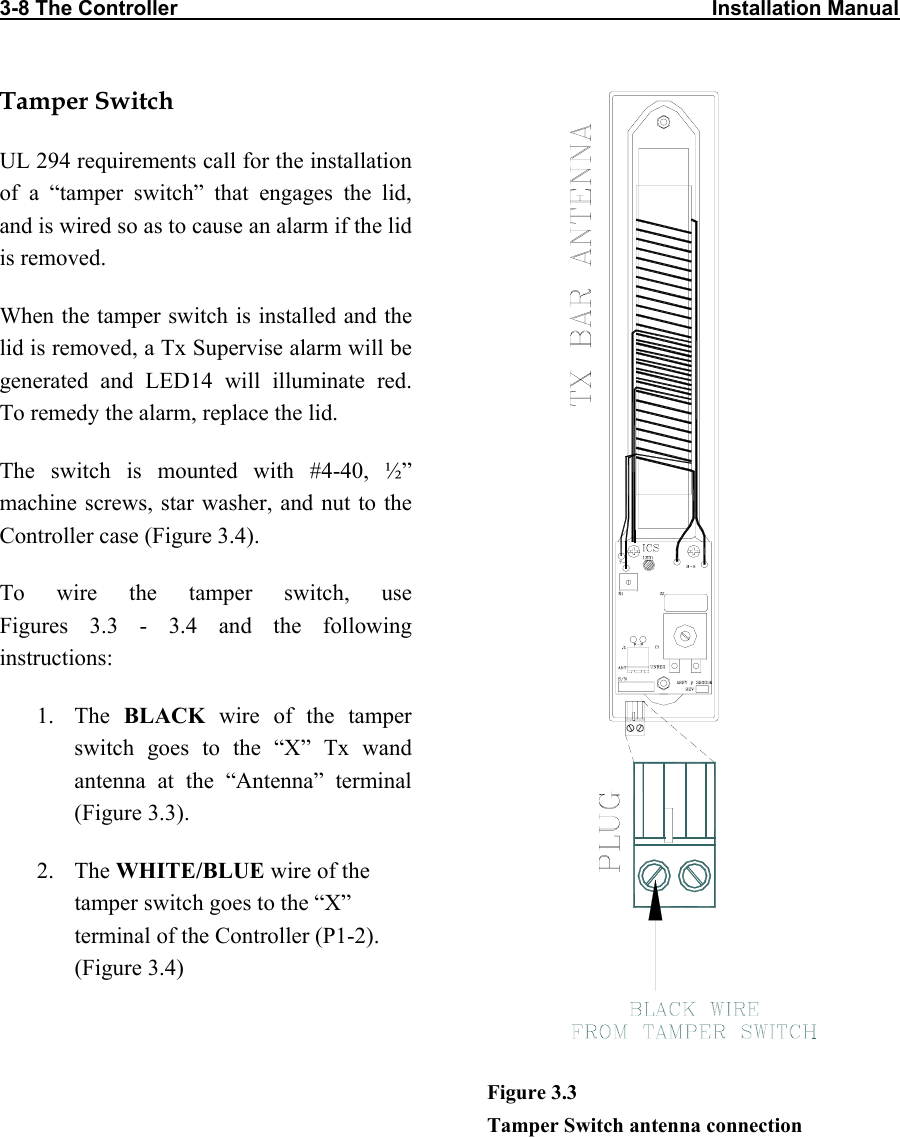 3-8 The Controller     Installation Manual                                 Tamper Switch UL 294 requirements call for the installation of a “tamper switch” that engages the lid, and is wired so as to cause an alarm if the lid is removed.  When the tamper switch is installed and the lid is removed, a Tx Supervise alarm will be generated and LED14 will illuminate red. To remedy the alarm, replace the lid. The switch is mounted with #4-40, ½” machine screws, star washer, and nut to the Controller case (Figure 3.4). To wire the tamper switch, use  Figures 3.3 - 3.4 and the following instructions: 1. The BLACK wire of the tamper switch goes to the “X” Tx wand antenna at the “Antenna” terminal (Figure 3.3). 2. The WHITE/BLUE wire of the tamper switch goes to the “X” terminal of the Controller (P1-2). (Figure 3.4)   Figure 3.3  Tamper Switch antenna connection 