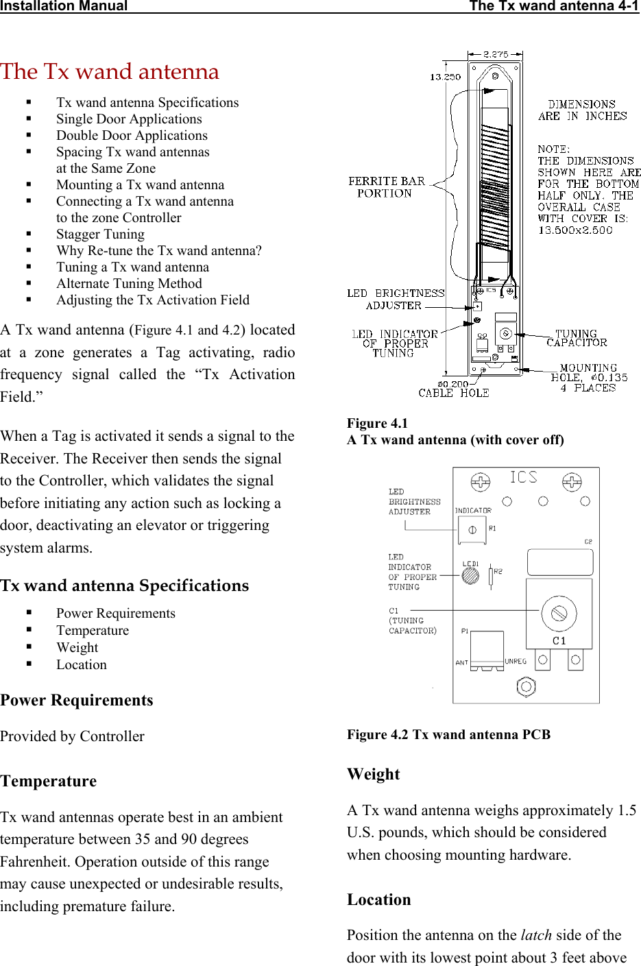 Installation Manual                                                                                      The Tx wand antenna 4-1    The Tx wand antenna   Tx wand antenna Specifications   Single Door Applications   Double Door Applications   Spacing Tx wand antennas  at the Same Zone   Mounting a Tx wand antenna   Connecting a Tx wand antenna  to the zone Controller   Stagger Tuning   Why Re-tune the Tx wand antenna?   Tuning a Tx wand antenna   Alternate Tuning Method   Adjusting the Tx Activation Field A Tx wand antenna (Figure 4.1 and 4.2) located at a zone generates a Tag activating, radio frequency signal called the “Tx Activation Field.”  Figure 4.1  A Tx wand antenna (with cover off) When a Tag is activated it sends a signal to the Receiver. The Receiver then sends the signal to the Controller, which validates the signal before initiating any action such as locking a door, deactivating an elevator or triggering system alarms.  Tx wand antenna Specifications   Power Requirements   Temperature   Weight   Location Power Requirements Figure 4.2 Tx wand antenna PCB Provided by Controller Weight Temperature A Tx wand antenna weighs approximately 1.5 U.S. pounds, which should be considered when choosing mounting hardware.  Tx wand antennas operate best in an ambient temperature between 35 and 90 degrees Fahrenheit. Operation outside of this range may cause unexpected or undesirable results, including premature failure.   Location  Position the antenna on the latch side of the door with its lowest point about 3 feet above 