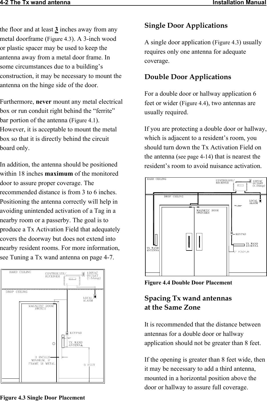 4-2 The Tx wand antenna                                                                                      Installation Manual          Single Door Applications the floor and at least 3 inches away from any metal doorframe (Figure 4.3). A 3-inch wood or plastic spacer may be used to keep the antenna away from a metal door frame. In some circumstances due to a building’s construction, it may be necessary to mount the antenna on the hinge side of the door. A single door application (Figure 4.3) usually requires only one antenna for adequate coverage.  Double Door Applications For a double door or hallway application 6 feet or wider (Figure 4.4), two antennas are usually required.  Furthermore, never mount any metal electrical box or run conduit right behind the “ferrite” bar portion of the antenna (Figure 4.1). However, it is acceptable to mount the metal box so that it is directly behind the circuit board only. If you are protecting a double door or hallway, which is adjacent to a resident’s room, you should turn down the Tx Activation Field on the antenna (see page 4-14) that is nearest the resident’s room to avoid nuisance activation. In addition, the antenna should be positioned within 18 inches maximum of the monitored door to assure proper coverage. The recommended distance is from 3 to 6 inches. Positioning the antenna correctly will help in avoiding unintended activation of a Tag in a nearby room or a passerby. The goal is to produce a Tx Activation Field that adequately covers the doorway but does not extend into nearby resident rooms. For more information, see Tuning a Tx wand antenna on page 4-7.  Figure 4.4 Double Door Placement  Spacing Tx wand antennas  at the Same Zone It is recommended that the distance between antennas for a double door or hallway application should not be greater than 8 feet.  If the opening is greater than 8 feet wide, then it may be necessary to add a third antenna, mounted in a horizontal position above the door or hallway to assure full coverage.Figure 4.3 Single Door Placement 