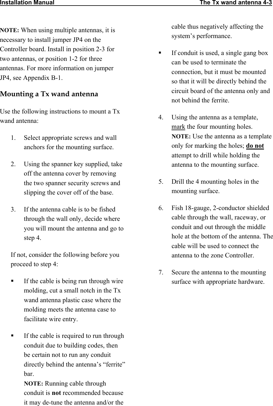 Installation Manual                                                                                      The Tx wand antenna 4-3         NOTE: When using multiple antennas, it is necessary to install jumper JP4 on the Controller board. Install in position 2-3 for two antennas, or position 1-2 for three antennas. For more information on jumper JP4, see Appendix B-1. Mounting a Tx wand antenna Use the following instructions to mount a Tx wand antenna: 1.  Select appropriate screws and wall anchors for the mounting surface. 2.  Using the spanner key supplied, take off the antenna cover by removing the two spanner security screws and slipping the cover off of the base. 3.  If the antenna cable is to be fished through the wall only, decide where you will mount the antenna and go to step 4. If not, consider the following before you proceed to step 4:   If the cable is being run through wire molding, cut a small notch in the Tx wand antenna plastic case where the molding meets the antenna case to facilitate wire entry.   If the cable is required to run through conduit due to building codes, then be certain not to run any conduit directly behind the antenna’s “ferrite” bar. NOTE: Running cable through conduit is not recommended because it may de-tune the antenna and/or the cable thus negatively affecting the system’s performance.   If conduit is used, a single gang box can be used to terminate the connection, but it must be mounted so that it will be directly behind the circuit board of the antenna only and not behind the ferrite. 4.  Using the antenna as a template, mark the four mounting holes. NOTE: Use the antenna as a template only for marking the holes; do not attempt to drill while holding the antenna to the mounting surface.  5.  Drill the 4 mounting holes in the mounting surface.   6.  Fish 18-gauge, 2-conductor shielded cable through the wall, raceway, or conduit and out through the middle hole at the bottom of the antenna. The cable will be used to connect the antenna to the zone Controller. 7.  Secure the antenna to the mounting surface with appropriate hardware. 