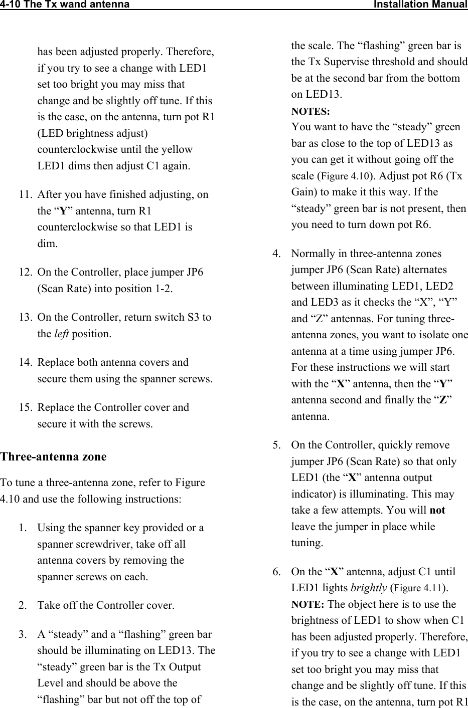 4-10 The Tx wand antenna                                                                                    Installation Manual                           has been adjusted properly. Therefore, if you try to see a change with LED1 set too bright you may miss that change and be slightly off tune. If this is the case, on the antenna, turn pot R1 (LED brightness adjust) counterclockwise until the yellow LED1 dims then adjust C1 again. 11.  After you have finished adjusting, on the “Y” antenna, turn R1 counterclockwise so that LED1 is dim. 12.  On the Controller, place jumper JP6 (Scan Rate) into position 1-2. 13.  On the Controller, return switch S3 to the left position. 14.  Replace both antenna covers and secure them using the spanner screws. 15.  Replace the Controller cover and secure it with the screws. Three-antenna zone To tune a three-antenna zone, refer to Figure 4.10 and use the following instructions: 1.  Using the spanner key provided or a spanner screwdriver, take off all antenna covers by removing the spanner screws on each. 2.  Take off the Controller cover. 3.  A “steady” and a “flashing” green bar should be illuminating on LED13. The “steady” green bar is the Tx Output Level and should be above the “flashing” bar but not off the top of the scale. The “flashing” green bar is the Tx Supervise threshold and should be at the second bar from the bottom on LED13. NOTES:  You want to have the “steady” green bar as close to the top of LED13 as you can get it without going off the scale (Figure 4.10). Adjust pot R6 (Tx Gain) to make it this way. If the “steady” green bar is not present, then you need to turn down pot R6. 4.  Normally in three-antenna zones jumper JP6 (Scan Rate) alternates between illuminating LED1, LED2 and LED3 as it checks the “X”, “Y” and “Z” antennas. For tuning three-antenna zones, you want to isolate one antenna at a time using jumper JP6. For these instructions we will start with the “X” antenna, then the “Y” antenna second and finally the “Z” antenna.  5.  On the Controller, quickly remove jumper JP6 (Scan Rate) so that only LED1 (the “X” antenna output indicator) is illuminating. This may take a few attempts. You will not leave the jumper in place while tuning.  6.  On the “X” antenna, adjust C1 until LED1 lights brightly (Figure 4.11). NOTE: The object here is to use the brightness of LED1 to show when C1 has been adjusted properly. Therefore, if you try to see a change with LED1 set too bright you may miss that change and be slightly off tune. If this is the case, on the antenna, turn pot R1