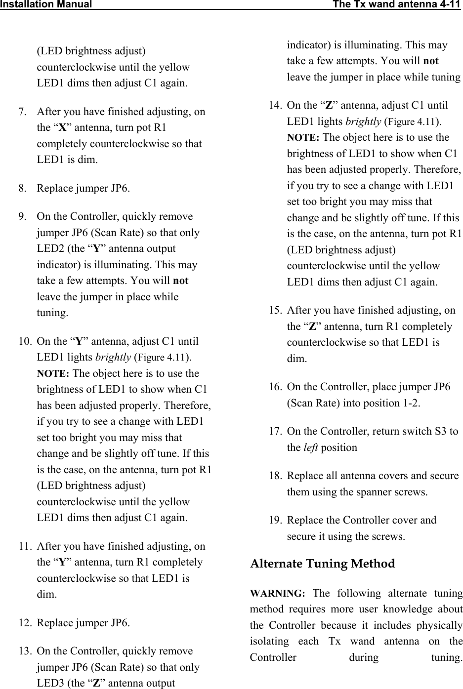 Installation Manual                                                                                    The Tx wand antenna 4-11                           (LED brightness adjust) counterclockwise until the yellow LED1 dims then adjust C1 again.  7.  After you have finished adjusting, on the “X” antenna, turn pot R1 completely counterclockwise so that LED1 is dim. 8.  Replace jumper JP6. 9.  On the Controller, quickly remove jumper JP6 (Scan Rate) so that only LED2 (the “Y” antenna output indicator) is illuminating. This may take a few attempts. You will not leave the jumper in place while  tuning.  10.  On the “Y” antenna, adjust C1 until LED1 lights brightly (Figure 4.11). NOTE: The object here is to use the brightness of LED1 to show when C1 has been adjusted properly. Therefore, if you try to see a change with LED1 set too bright you may miss that change and be slightly off tune. If this is the case, on the antenna, turn pot R1 (LED brightness adjust) counterclockwise until the yellow LED1 dims then adjust C1 again. 11.  After you have finished adjusting, on the “Y” antenna, turn R1 completely counterclockwise so that LED1 is dim. 12.  Replace jumper JP6. 13.  On the Controller, quickly remove jumper JP6 (Scan Rate) so that only LED3 (the “Z” antenna output indicator) is illuminating. This may take a few attempts. You will not leave the jumper in place while tuning 14.  On the “Z” antenna, adjust C1 until LED1 lights brightly (Figure 4.11). NOTE: The object here is to use the brightness of LED1 to show when C1 has been adjusted properly. Therefore, if you try to see a change with LED1 set too bright you may miss that change and be slightly off tune. If this is the case, on the antenna, turn pot R1 (LED brightness adjust) counterclockwise until the yellow LED1 dims then adjust C1 again.  15.  After you have finished adjusting, on the “Z” antenna, turn R1 completely counterclockwise so that LED1 is dim. 16.  On the Controller, place jumper JP6 (Scan Rate) into position 1-2. 17.  On the Controller, return switch S3 to the left position 18.  Replace all antenna covers and secure them using the spanner screws. 19.  Replace the Controller cover and secure it using the screws. Alternate Tuning Method  WARNING: The following alternate tuning method requires more user knowledge about the Controller because it includes physically isolating each Tx wand antenna on the Controller during tuning.
