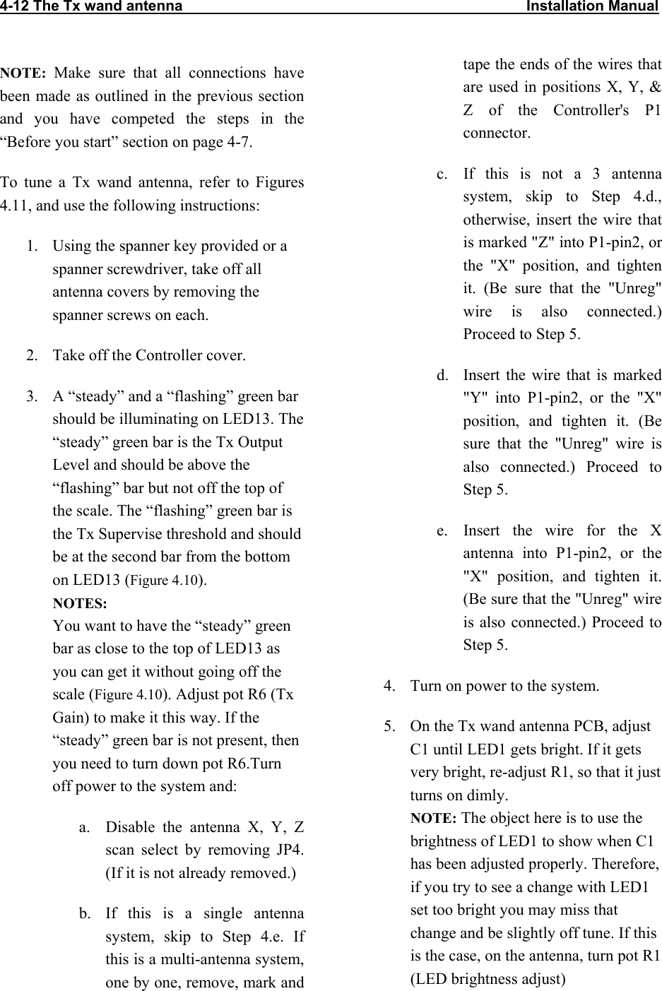 4-12 The Tx wand antenna                                                                                    Installation Manual                           NOTE: Make sure that all connections have been made as outlined in the previous section and you have competed the steps in the “Before you start” section on page 4-7.  To tune a Tx wand antenna, refer to Figures 4.11, and use the following instructions: 1.  Using the spanner key provided or a spanner screwdriver, take off all antenna covers by removing the spanner screws on each. 2.  Take off the Controller cover. 3.  A “steady” and a “flashing” green bar should be illuminating on LED13. The “steady” green bar is the Tx Output Level and should be above the “flashing” bar but not off the top of the scale. The “flashing” green bar is the Tx Supervise threshold and should be at the second bar from the bottom on LED13 (Figure 4.10). NOTES:  You want to have the “steady” green bar as close to the top of LED13 as you can get it without going off the scale (Figure 4.10). Adjust pot R6 (Tx Gain) to make it this way. If the “steady” green bar is not present, then you need to turn down pot R6.Turn off power to the system and: a.  Disable the antenna X, Y, Z scan select by removing JP4. (If it is not already removed.) b.  If this is a single antenna system, skip to Step 4.e. If this is a multi-antenna system, one by one, remove, mark and tape the ends of the wires that are used in positions X, Y, &amp; Z of the Controller&apos;s P1 connector. c.  If this is not a 3 antenna system, skip to Step 4.d., otherwise, insert the wire that is marked &quot;Z&quot; into P1-pin2, or the &quot;X&quot; position, and tighten it. (Be sure that the &quot;Unreg&quot; wire is also connected.) Proceed to Step 5. d.  Insert the wire that is marked &quot;Y&quot; into P1-pin2, or the &quot;X&quot; position, and tighten it. (Be sure that the &quot;Unreg&quot; wire is also connected.) Proceed to Step 5. e.  Insert the wire for the X antenna into P1-pin2, or the &quot;X&quot; position, and tighten it. (Be sure that the &quot;Unreg&quot; wire is also connected.) Proceed to Step 5. 4.  Turn on power to the system.  5.  On the Tx wand antenna PCB, adjust C1 until LED1 gets bright. If it gets very bright, re-adjust R1, so that it just turns on dimly.  NOTE: The object here is to use the brightness of LED1 to show when C1 has been adjusted properly. Therefore, if you try to see a change with LED1 set too bright you may miss that change and be slightly off tune. If this is the case, on the antenna, turn pot R1 (LED brightness adjust) 