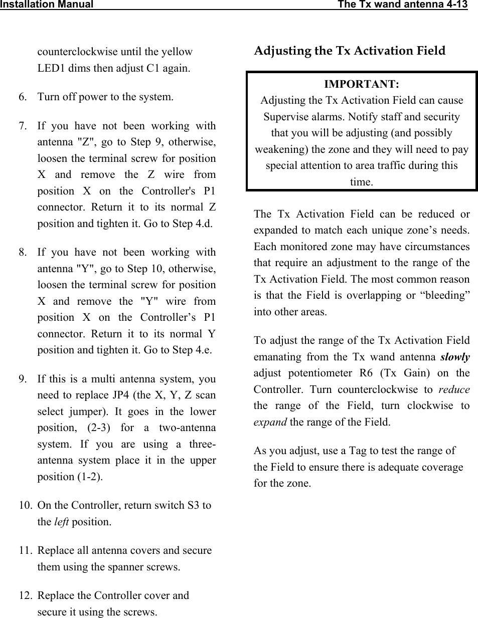 Installation Manual                                                                                    The Tx wand antenna 4-13                           counterclockwise until the yellow LED1 dims then adjust C1 again. 6.  Turn off power to the system. 7.  If you have not been working with antenna &quot;Z&quot;, go to Step 9, otherwise, loosen the terminal screw for position X and remove the Z wire from position X on the Controller&apos;s P1 connector. Return it to its normal Z position and tighten it. Go to Step 4.d. 8.  If you have not been working with antenna &quot;Y&quot;, go to Step 10, otherwise, loosen the terminal screw for position X and remove the &quot;Y&quot; wire from position X on the Controller’s P1 connector. Return it to its normal Y position and tighten it. Go to Step 4.e. 9.  If this is a multi antenna system, you need to replace JP4 (the X, Y, Z scan select jumper). It goes in the lower position, (2-3) for a two-antenna system. If you are using a three-antenna system place it in the upper position (1-2). 10.  On the Controller, return switch S3 to the left position. 11.  Replace all antenna covers and secure them using the spanner screws. 12.  Replace the Controller cover and secure it using the screws. Adjusting the Tx Activation Field IMPORTANT:  Adjusting the Tx Activation Field can cause Supervise alarms. Notify staff and security that you will be adjusting (and possibly weakening) the zone and they will need to pay special attention to area traffic during this time. The Tx Activation Field can be reduced or expanded to match each unique zone’s needs. Each monitored zone may have circumstances that require an adjustment to the range of the Tx Activation Field. The most common reason is that the Field is overlapping or “bleeding” into other areas.  To adjust the range of the Tx Activation Field emanating from the Tx wand antenna slowly adjust potentiometer R6 (Tx Gain) on the Controller. Turn counterclockwise to reduce the range of the Field, turn clockwise to expand the range of the Field.  As you adjust, use a Tag to test the range of the Field to ensure there is adequate coverage for the zone.