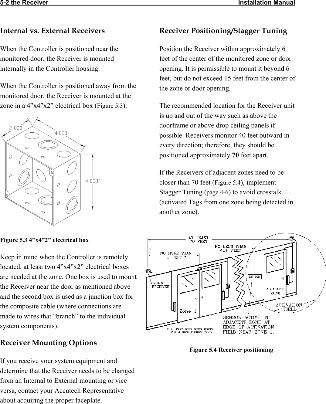 5-2 the Receiver                                                                                                            Installation Manual                     Internal vs. External Receivers  Receiver Positioning/Stagger Tuning When the Controller is positioned near the monitored door, the Receiver is mounted internally in the Controller housing.  Position the Receiver within approximately 6 feet of the center of the monitored zone or door opening. It is permissible to mount it beyond 6 feet, but do not exceed 15 feet from the center of the zone or door opening.  When the Controller is positioned away from the monitored door, the Receiver is mounted at the zone in a 4”x4”x2” electrical box (Figure 5.3).   The recommended location for the Receiver unit is up and out of the way such as above the doorframe or above drop ceiling panels if possible. Receivers monitor 40 feet outward in every direction; therefore, they should be positioned approximately 70 feet apart.  If the Receivers of adjacent zones need to be closer than 70 feet (Figure 5.4), implement Stagger Tuning (page 4-6) to avoid crosstalk (activated Tags from one zone being detected in another zone).  Figure 5.3 4”x4”2” electrical box  Keep in mind when the Controller is remotely located, at least two 4”x4”x2” electrical boxes are needed at the zone. One box is used to mount the Receiver near the door as mentioned above and the second box is used as a junction box for the composite cable (where connections are made to wires that “branch” to the individual system components).       Receiver Mounting Options                      Figure 5.4 Receiver positioning  If you receive your system equipment and determine that the Receiver needs to be changed from an Internal to External mounting or vice versa, contact your Accutech Representative about acquiring the proper faceplate.  