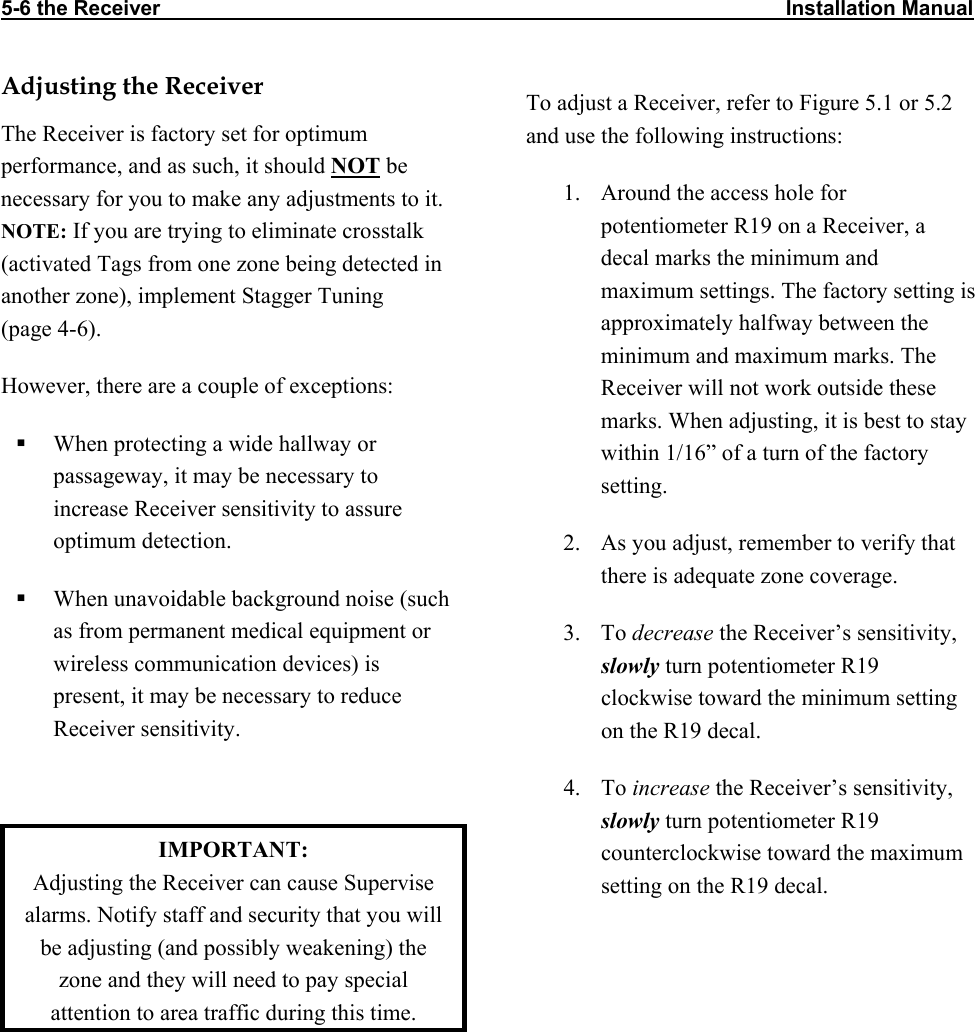 5-6 the Receiver                                                                                                            Installation Manual                          Adjusting the Receiver The Receiver is factory set for optimum performance, and as such, it should NOT be necessary for you to make any adjustments to it. NOTE: If you are trying to eliminate crosstalk (activated Tags from one zone being detected in another zone), implement Stagger Tuning   (page 4-6). However, there are a couple of exceptions:   When protecting a wide hallway or passageway, it may be necessary to increase Receiver sensitivity to assure optimum detection.   When unavoidable background noise (such as from permanent medical equipment or wireless communication devices) is present, it may be necessary to reduce Receiver sensitivity.   IMPORTANT:  Adjusting the Receiver can cause Supervise alarms. Notify staff and security that you will be adjusting (and possibly weakening) the zone and they will need to pay special attention to area traffic during this time. To adjust a Receiver, refer to Figure 5.1 or 5.2 and use the following instructions: 1.  Around the access hole for potentiometer R19 on a Receiver, a decal marks the minimum and maximum settings. The factory setting is approximately halfway between the minimum and maximum marks. The Receiver will not work outside these marks. When adjusting, it is best to stay within 1/16” of a turn of the factory setting.  2.  As you adjust, remember to verify that there is adequate zone coverage.  3. To decrease the Receiver’s sensitivity, slowly turn potentiometer R19 clockwise toward the minimum setting on the R19 decal.  4. To increase the Receiver’s sensitivity, slowly turn potentiometer R19 counterclockwise toward the maximum setting on the R19 decal. 