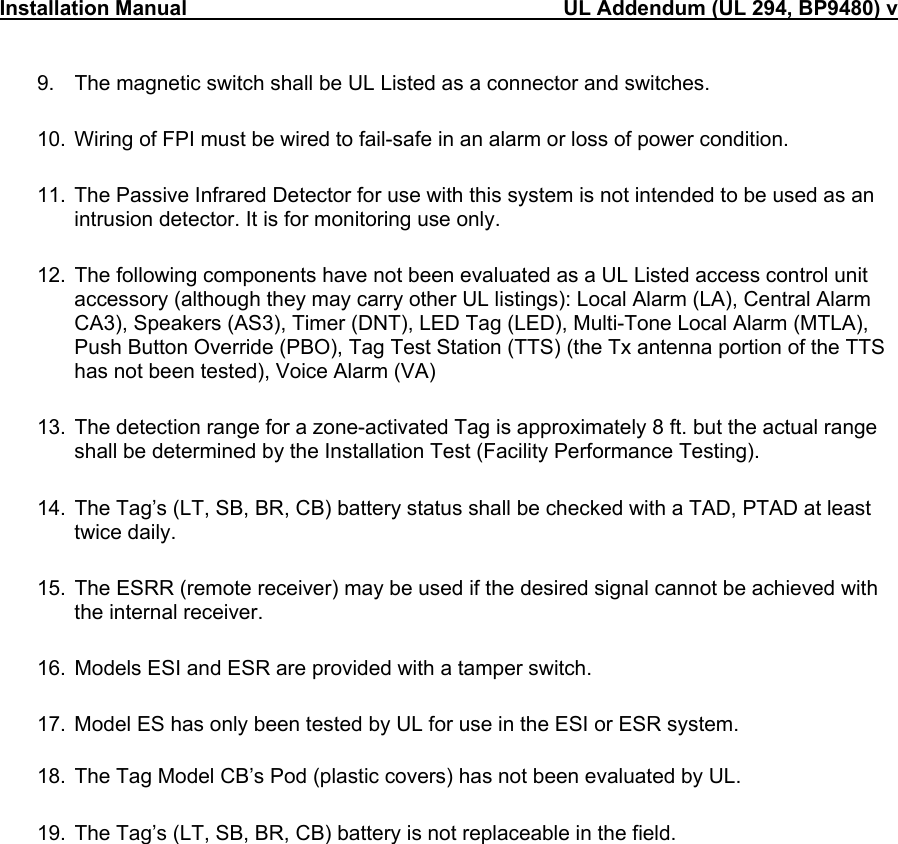 Installation Manual                                                                 UL Addendum (UL 294, BP9480) v                                 9.  The magnetic switch shall be UL Listed as a connector and switches.  10.  Wiring of FPI must be wired to fail-safe in an alarm or loss of power condition.  11.  The Passive Infrared Detector for use with this system is not intended to be used as an intrusion detector. It is for monitoring use only.  12.  The following components have not been evaluated as a UL Listed access control unit accessory (although they may carry other UL listings): Local Alarm (LA), Central Alarm CA3), Speakers (AS3), Timer (DNT), LED Tag (LED), Multi-Tone Local Alarm (MTLA), Push Button Override (PBO), Tag Test Station (TTS) (the Tx antenna portion of the TTS has not been tested), Voice Alarm (VA)  13.  The detection range for a zone-activated Tag is approximately 8 ft. but the actual range shall be determined by the Installation Test (Facility Performance Testing).  14.  The Tag’s (LT, SB, BR, CB) battery status shall be checked with a TAD, PTAD at least twice daily.  15.  The ESRR (remote receiver) may be used if the desired signal cannot be achieved with the internal receiver.  16.  Models ESI and ESR are provided with a tamper switch.  17.  Model ES has only been tested by UL for use in the ESI or ESR system.  18.  The Tag Model CB’s Pod (plastic covers) has not been evaluated by UL.  19.  The Tag’s (LT, SB, BR, CB) battery is not replaceable in the field.   