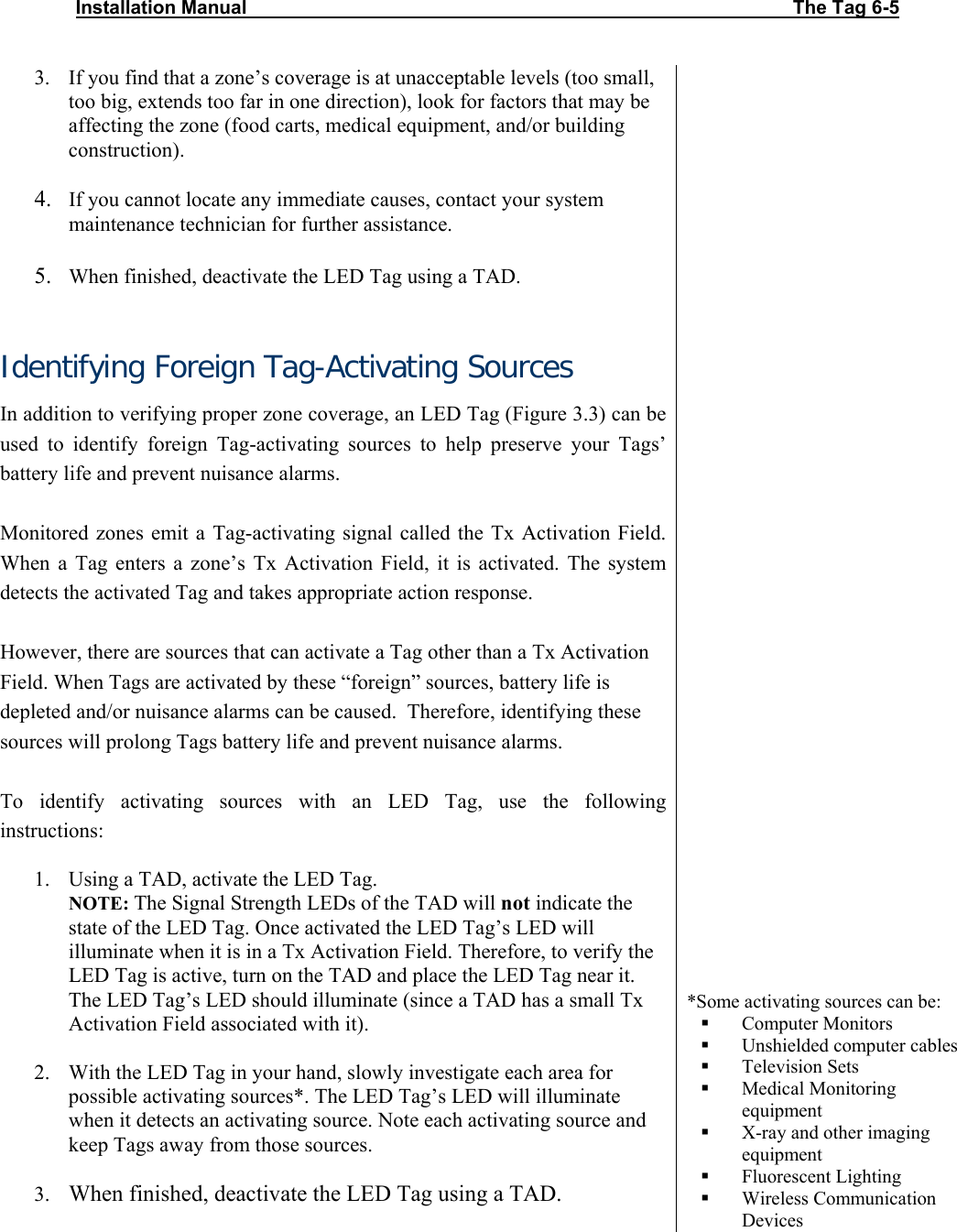 Installation Manual                                                                                                       The Tag 6-5  3. If you find that a zone’s coverage is at unacceptable levels (too small, too big, extends too far in one direction), look for factors that may be affecting the zone (food carts, medical equipment, and/or building construction).   4. If you cannot locate any immediate causes, contact your system maintenance technician for further assistance.  5. When finished, deactivate the LED Tag using a TAD.  Identifying Foreign Tag-Activating Sources In addition to verifying proper zone coverage, an LED Tag (Figure 3.3) can be used to identify foreign Tag-activating sources to help preserve your Tags’ battery life and prevent nuisance alarms.  Monitored zones emit a Tag-activating signal called the Tx Activation Field. When a Tag enters a zone’s Tx Activation Field, it is activated. The system detects the activated Tag and takes appropriate action response.   However, there are sources that can activate a Tag other than a Tx Activation Field. When Tags are activated by these “foreign” sources, battery life is depleted and/or nuisance alarms can be caused.  Therefore, identifying these sources will prolong Tags battery life and prevent nuisance alarms.   To identify activating sources with an LED Tag, use the following instructions:  1. Using a TAD, activate the LED Tag. NOTE: The Signal Strength LEDs of the TAD will not indicate the state of the LED Tag. Once activated the LED Tag’s LED will illuminate when it is in a Tx Activation Field. Therefore, to verify the LED Tag is active, turn on the TAD and place the LED Tag near it. The LED Tag’s LED should illuminate (since a TAD has a small Tx Activation Field associated with it).   2. With the LED Tag in your hand, slowly investigate each area for possible activating sources*. The LED Tag’s LED will illuminate when it detects an activating source. Note each activating source and keep Tags away from those sources.  3. When finished, deactivate the LED Tag using a TAD.                                 *Some activating sources can be:  Computer Monitors  Unshielded computer cables  Television Sets  Medical Monitoring equipment  X-ray and other imaging equipment  Fluorescent Lighting  Wireless Communication Devices 