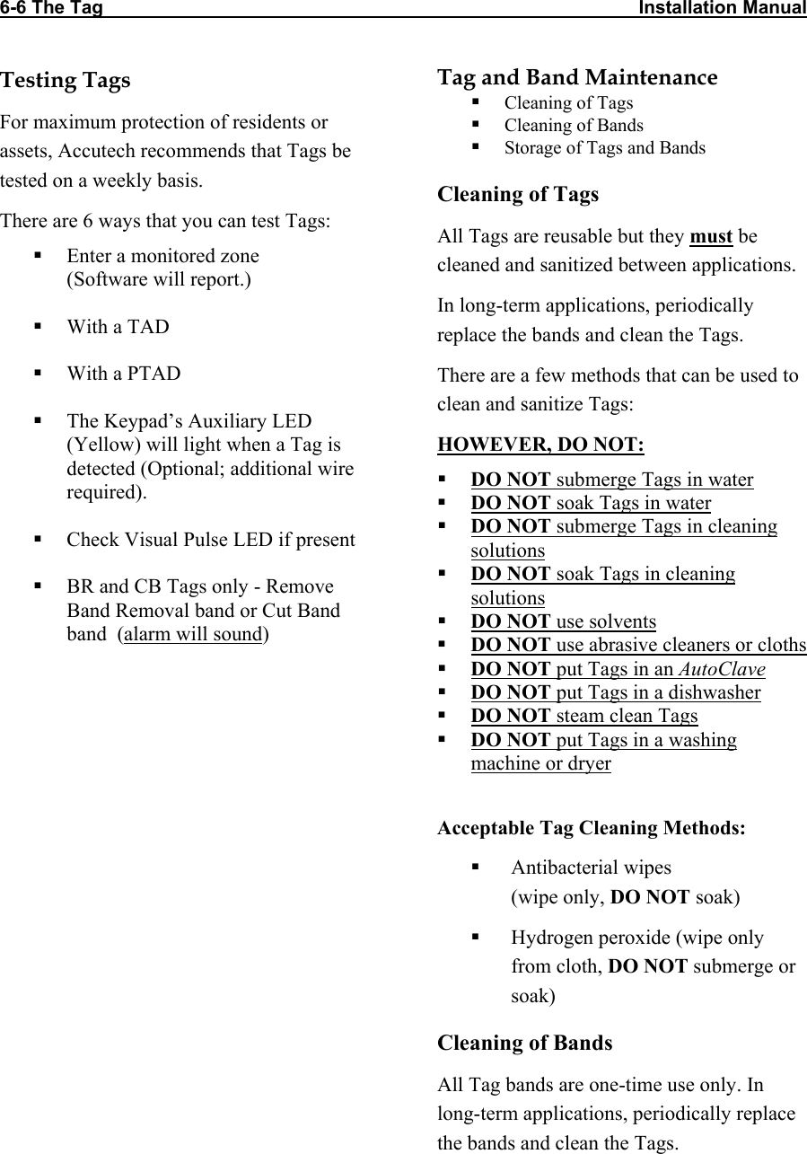 6-6 The Tag                                                                                                       Installation Manual  Testing Tags For maximum protection of residents or assets, Accutech recommends that Tags be tested on a weekly basis. There are 6 ways that you can test Tags:  Enter a monitored zone (Software will report.)   With a TAD   With a PTAD   The Keypad’s Auxiliary LED (Yellow) will light when a Tag is detected (Optional; additional wire required).   Check Visual Pulse LED if present   BR and CB Tags only - Remove Band Removal band or Cut Band band  (alarm will sound)  Tag and Band Maintenance  Cleaning of Tags  Cleaning of Bands  Storage of Tags and Bands Cleaning of Tags All Tags are reusable but they must be cleaned and sanitized between applications. In long-term applications, periodically replace the bands and clean the Tags.  There are a few methods that can be used to clean and sanitize Tags: HOWEVER, DO NOT:  DO NOT submerge Tags in water  DO NOT soak Tags in water  DO NOT submerge Tags in cleaning solutions  DO NOT soak Tags in cleaning solutions  DO NOT use solvents  DO NOT use abrasive cleaners or cloths  DO NOT put Tags in an AutoClave  DO NOT put Tags in a dishwasher  DO NOT steam clean Tags  DO NOT put Tags in a washing machine or dryer  Acceptable Tag Cleaning Methods:  Antibacterial wipes  (wipe only, DO NOT soak)  Hydrogen peroxide (wipe only from cloth, DO NOT submerge or soak) Cleaning of Bands All Tag bands are one-time use only. In long-term applications, periodically replace the bands and clean the Tags. 
