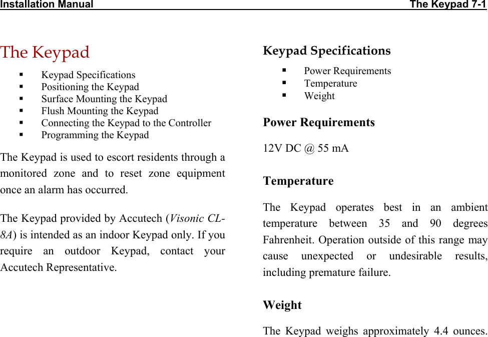 Installation Manual                                                                                                             The Keypad 7-1 The Keypad   Keypad Specifications   Positioning the Keypad   Surface Mounting the Keypad   Flush Mounting the Keypad   Connecting the Keypad to the Controller   Programming the Keypad The Keypad is used to escort residents through a monitored zone and to reset zone equipment once an alarm has occurred. The Keypad provided by Accutech (Visonic CL-8A) is intended as an indoor Keypad only. If you require an outdoor Keypad, contact your Accutech Representative. Keypad Specifications   Power Requirements   Temperature   Weight Power Requirements 12V DC @ 55 mA Temperature The Keypad operates best in an ambient temperature between 35 and 90 degrees Fahrenheit. Operation outside of this range may cause unexpected or undesirable results, including premature failure.  Weight The Keypad weighs approximately 4.4 ounces.