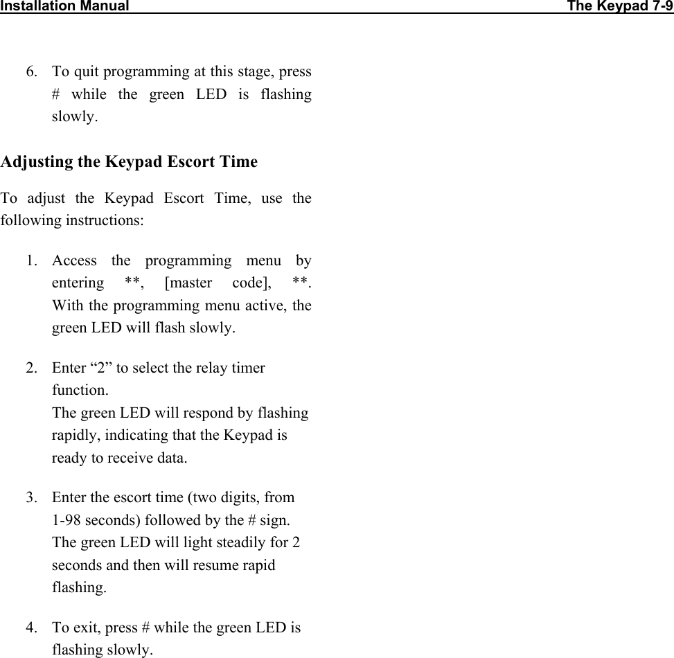 Installation Manual                                                                                                             The Keypad 7-9                           6.  To quit programming at this stage, press # while the green LED is flashing slowly. Adjusting the Keypad Escort Time To adjust the Keypad Escort Time, use the following instructions: 1. Access the programming menu by entering **, [master code], **.  With the programming menu active, the green LED will flash slowly. 2.  Enter “2” to select the relay timer function.  The green LED will respond by flashing rapidly, indicating that the Keypad is ready to receive data. 3.  Enter the escort time (two digits, from 1-98 seconds) followed by the # sign. The green LED will light steadily for 2 seconds and then will resume rapid flashing. 4.  To exit, press # while the green LED is flashing slowly. 