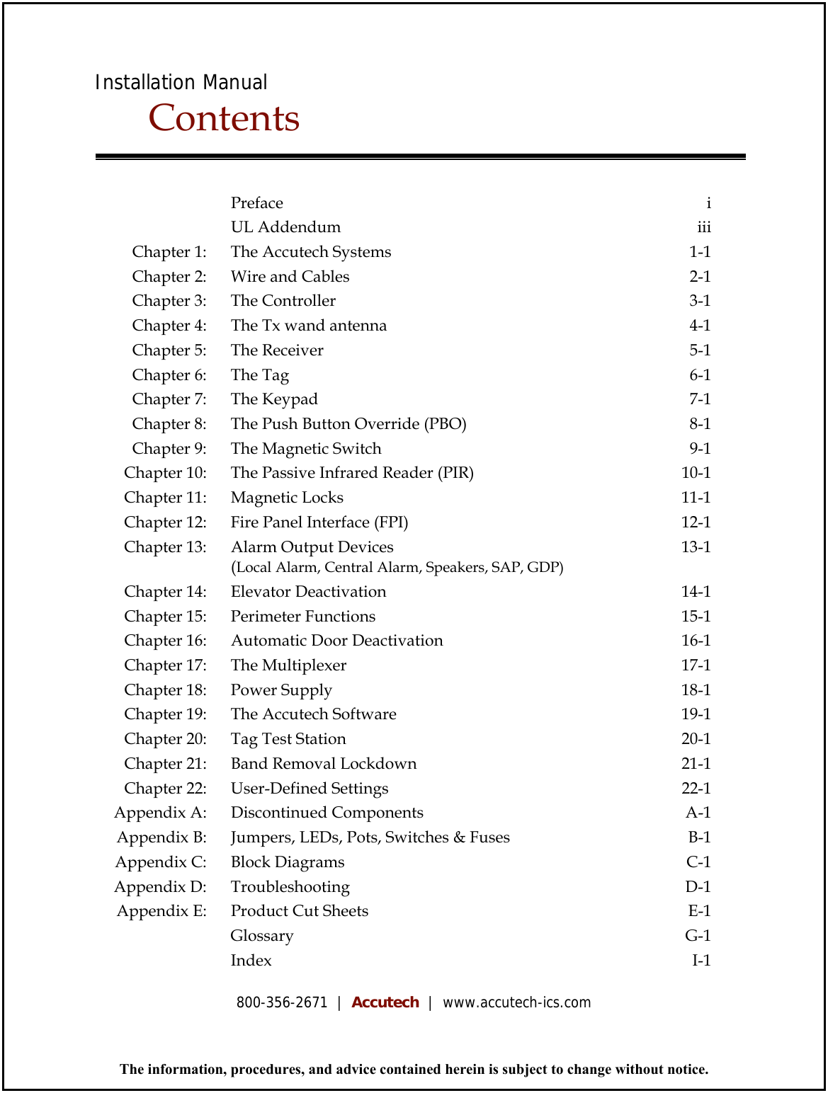 Installation Manual Contents       Preface  i     UL Addendum  iii Chapter 1:    The Accutech Systems  1-1 Chapter 2:    Wire and Cables  2-1 Chapter 3:    The Controller  3-1 Chapter 4:    The Tx wand antenna  4-1 Chapter 5:    The Receiver  5-1 Chapter 6:    The Tag  6-1 Chapter 7:    The Keypad  7-1 Chapter 8:    The Push Button Override (PBO)  8-1 Chapter 9:    The Magnetic Switch  9-1 Chapter 10:    The Passive Infrared Reader (PIR)  10-1 Chapter 11:    Magnetic Locks  11-1 Chapter 12:    Fire Panel Interface (FPI)  12-1 Chapter 13:    Alarm Output Devices   (Local Alarm, Central Alarm, Speakers, SAP, GDP) 13-1 Chapter 14:    Elevator Deactivation  14-1 Chapter 15:    Perimeter Functions  15-1 Chapter 16:    Automatic Door Deactivation  16-1 Chapter 17:    The Multiplexer  17-1 Chapter 18:    Power Supply  18-1 Chapter 19:    The Accutech Software  19-1 Chapter 20:    Tag Test Station  20-1 Chapter 21:    Band Removal Lockdown  21-1 Chapter 22:    User-Defined Settings   22-1 Appendix A:    Discontinued Components  A-1 Appendix B:    Jumpers, LEDs, Pots, Switches &amp; Fuses  B-1 Appendix C:    Block Diagrams  C-1 Appendix D:    Troubleshooting  D-1 Appendix E:    Product Cut Sheets  E-1     Glossary  G-1     Index  I-1  The information, procedures, and advice contained herein is subject to change without notice. 800-356-2671  |  Accutech  |  www.accutech-ics.com