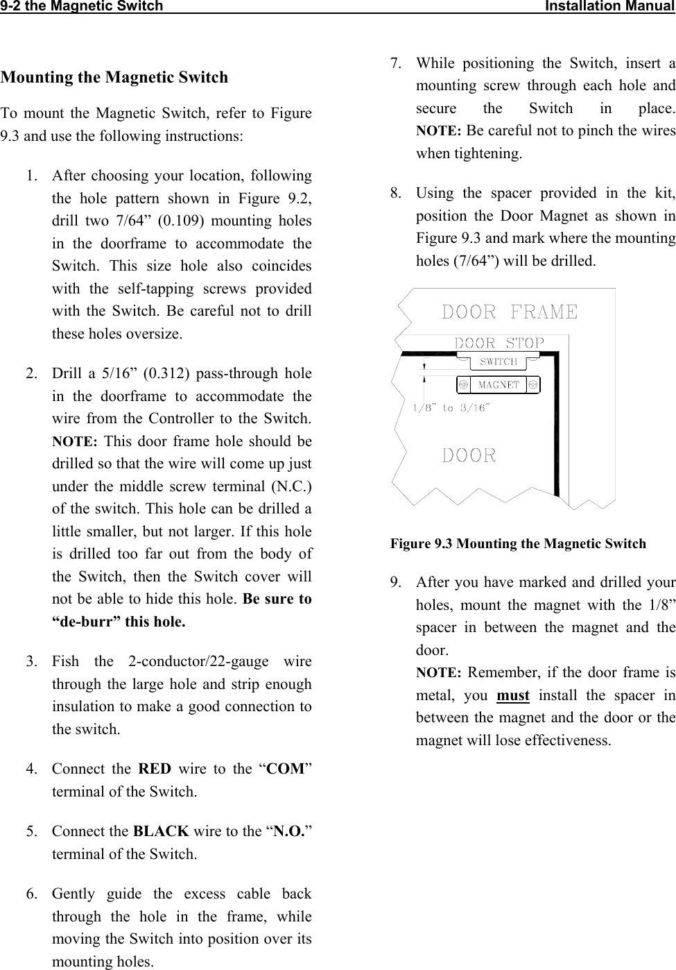 9-2 the Magnetic Switch                                                                                               Installation Manual       7.  While positioning the Switch, insert a mounting screw through each hole and secure the Switch in place.  NOTE: Be careful not to pinch the wires when tightening.  Mounting the Magnetic Switch To mount the Magnetic Switch, refer to Figure 9.3 and use the following instructions: 1.  After choosing your location, following the hole pattern shown in Figure 9.2, drill two 7/64” (0.109) mounting holes in the doorframe to accommodate the Switch. This size hole also coincides with the self-tapping screws provided with the Switch. Be careful not to drill these holes oversize. 8.  Using the spacer provided in the kit, position the Door Magnet as shown in Figure 9.3 and mark where the mounting holes (7/64”) will be drilled.   2.  Drill a 5/16” (0.312) pass-through hole in the doorframe to accommodate the wire from the Controller to the Switch.  NOTE: This door frame hole should be drilled so that the wire will come up just under the middle screw terminal (N.C.) of the switch. This hole can be drilled a little smaller, but not larger. If this hole is drilled too far out from the body of the Switch, then the Switch cover will not be able to hide this hole. Be sure to “de-burr” this hole. Figure 9.3 Mounting the Magnetic Switch 9.  After you have marked and drilled your holes, mount the magnet with the 1/8” spacer in between the magnet and the door.  NOTE: Remember, if the door frame is metal, you must install the spacer in between the magnet and the door or the magnet will lose effectiveness.  3. Fish the 2-conductor/22-gauge wire through the large hole and strip enough insulation to make a good connection to the switch. 4. Connect the RED wire to the “COM” terminal of the Switch. 5. Connect the BLACK wire to the “N.O.” terminal of the Switch. 6.  Gently guide the excess cable back through the hole in the frame, while moving the Switch into position over its mounting holes. 