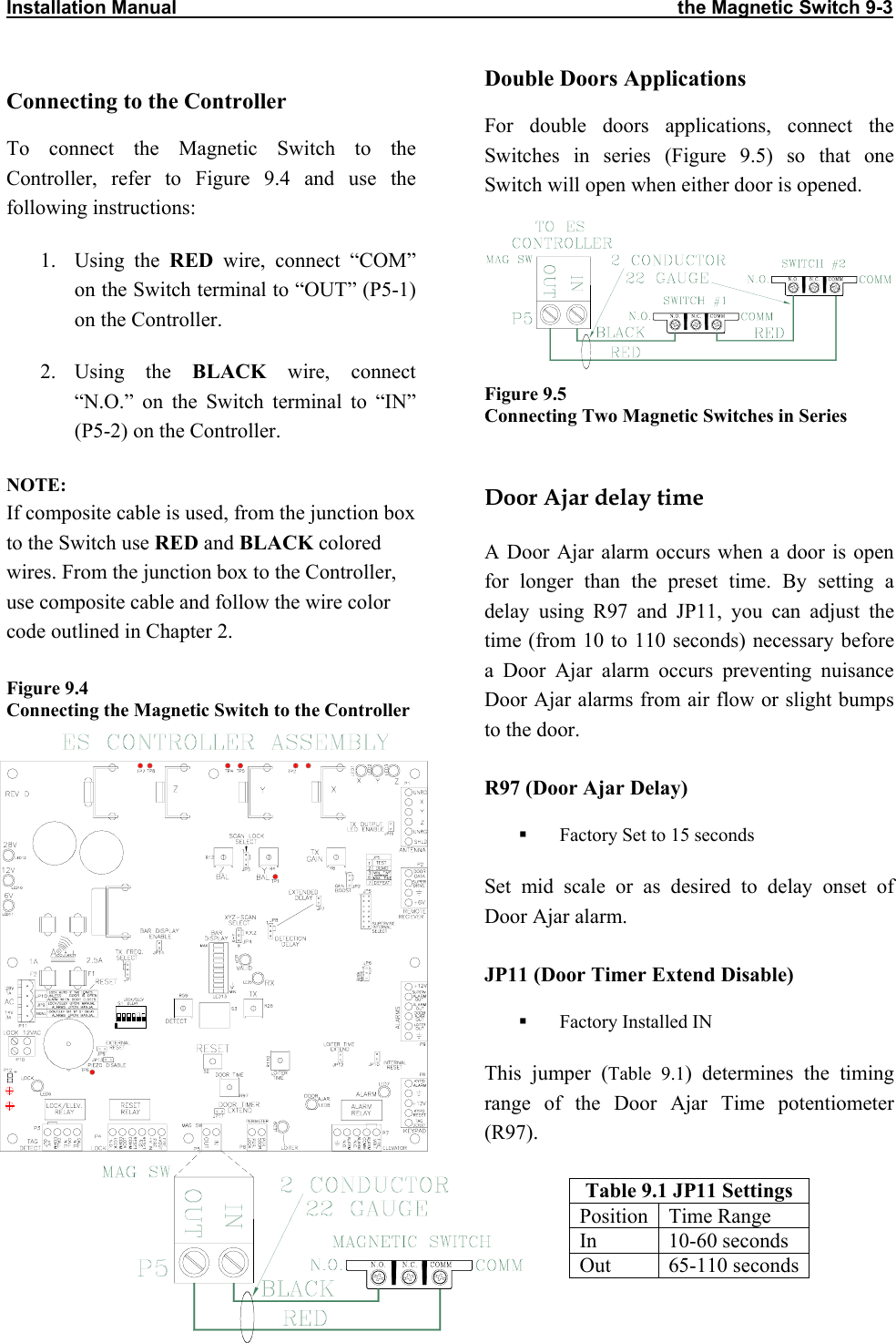 Installation Manual                                                                                               the Magnetic Switch 9-3                Connecting to the Controller To connect the Magnetic Switch to the Controller, refer to Figure 9.4 and use the following instructions: 1. Using the RED wire, connect “COM” on the Switch terminal to “OUT” (P5-1) on the Controller.  2. Using  the  BLACK wire, connect “N.O.” on the Switch terminal to “IN” (P5-2) on the Controller. NOTE: If composite cable is used, from the junction box to the Switch use RED and BLACK colored wires. From the junction box to the Controller, use composite cable and follow the wire color code outlined in Chapter 2. Figure 9.4  Connecting the Magnetic Switch to the ControllerDouble Doors Applications For double doors applications, connect the Switches in series (Figure 9.5) so that one Switch will open when either door is opened.  Figure 9.5  Connecting Two Magnetic Switches in Series   Door Ajar delay time A Door Ajar alarm occurs when a door is open for longer than the preset time. By setting a delay using R97 and JP11, you can adjust the time (from 10 to 110 seconds) necessary before a Door Ajar alarm occurs preventing nuisance Door Ajar alarms from air flow or slight bumps to the door.  R97 (Door Ajar Delay)   Factory Set to 15 seconds Set mid scale or as desired to delay onset of Door Ajar alarm. JP11 (Door Timer Extend Disable)   Factory Installed IN This jumper (Table 9.1) determines the timing range of the Door Ajar Time potentiometer (R97).  Table 9.1 JP11 Settings Position Time Range In 10-60 seconds Out 65-110 seconds 