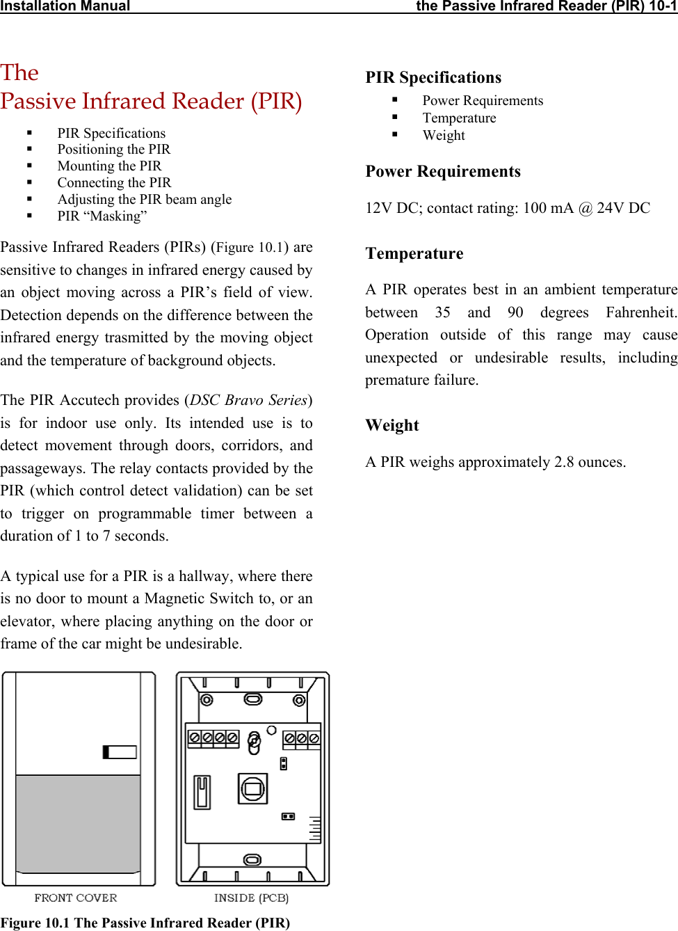 Installation Manual                                                                       the Passive Infrared Reader (PIR) 10-1 The  Passive Infrared Reader (PIR) PIR Specifications   Power Requirements   Temperature   PIR Specifications    Weight   Positioning the PIR   Mounting the PIR  Power Requirements   Connecting the PIR   Adjusting the PIR beam angle  12V DC; contact rating: 100 mA @ 24V DC   PIR “Masking” Passive Infrared Readers (PIRs) (Figure 10.1) are sensitive to changes in infrared energy caused by an object moving across a PIR’s field of view. Detection depends on the difference between the infrared energy trasmitted by the moving object and the temperature of background objects.  Temperature A PIR operates best in an ambient temperature between 35 and 90 degrees Fahrenheit. Operation outside of this range may cause unexpected or undesirable results, including premature failure.  The PIR Accutech provides (DSC Bravo Series) is for indoor use only. Its intended use is to detect movement through doors, corridors, and passageways. The relay contacts provided by the PIR (which control detect validation) can be set to trigger on programmable timer between a duration of 1 to 7 seconds.  Weight A PIR weighs approximately 2.8 ounces. A typical use for a PIR is a hallway, where there is no door to mount a Magnetic Switch to, or an elevator, where placing anything on the door or frame of the car might be undesirable.   Figure 10.1 The Passive Infrared Reader (PIR)  