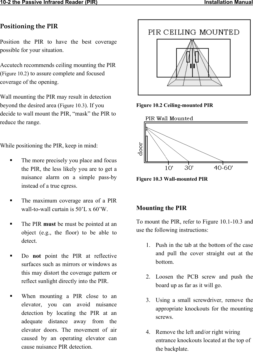 10-2 the Passive Infrared Reader (PIR)                                                                       Installation Manual           Positioning the PIR Position the PIR to have the best coverage possible for your situation.  Accutech recommends ceiling mounting the PIR  (Figure 10.2) to assure complete and focused coverage of the opening.  Wall mounting the PIR may result in detection beyond the desired area (Figure 10.3). If you decide to wall mount the PIR, “mask” the PIR to reduce the range.   Figure 10.2 Ceiling-mounted PIR  While positioning the PIR, keep in mind:   The more precisely you place and focus the PIR, the less likely you are to get a nuisance alarm on a simple pass-by instead of a true egress. Figure 10.3 Wall-mounted PIR    The maximum coverage area of a PIR wall-to-wall curtain is 50’L x 60’W.  Mounting the PIR To mount the PIR, refer to Figure 10.1-10.3 and use the following instructions:   The PIR must be must be pointed at an object (e.g., the floor) to be able to detect.  1.  Push in the tab at the bottom of the case and pull the cover straight out at the bottom.   Do  not point the PIR at reflective surfaces such as mirrors or windows as this may distort the coverage pattern or reflect sunlight directly into the PIR.  2.  Loosen the PCB screw and push the board up as far as it will go.   When mounting a PIR close to an elevator, you can avoid nuisance detection by locating the PIR at an adequate distance away from the elevator doors. The movement of air caused by an operating elevator can cause nuisance PIR detection. 3.  Using a small screwdriver, remove the appropriate knockouts for the mounting screws. 4.  Remove the left and/or right wiring entrance knockouts located at the top of the backplate.