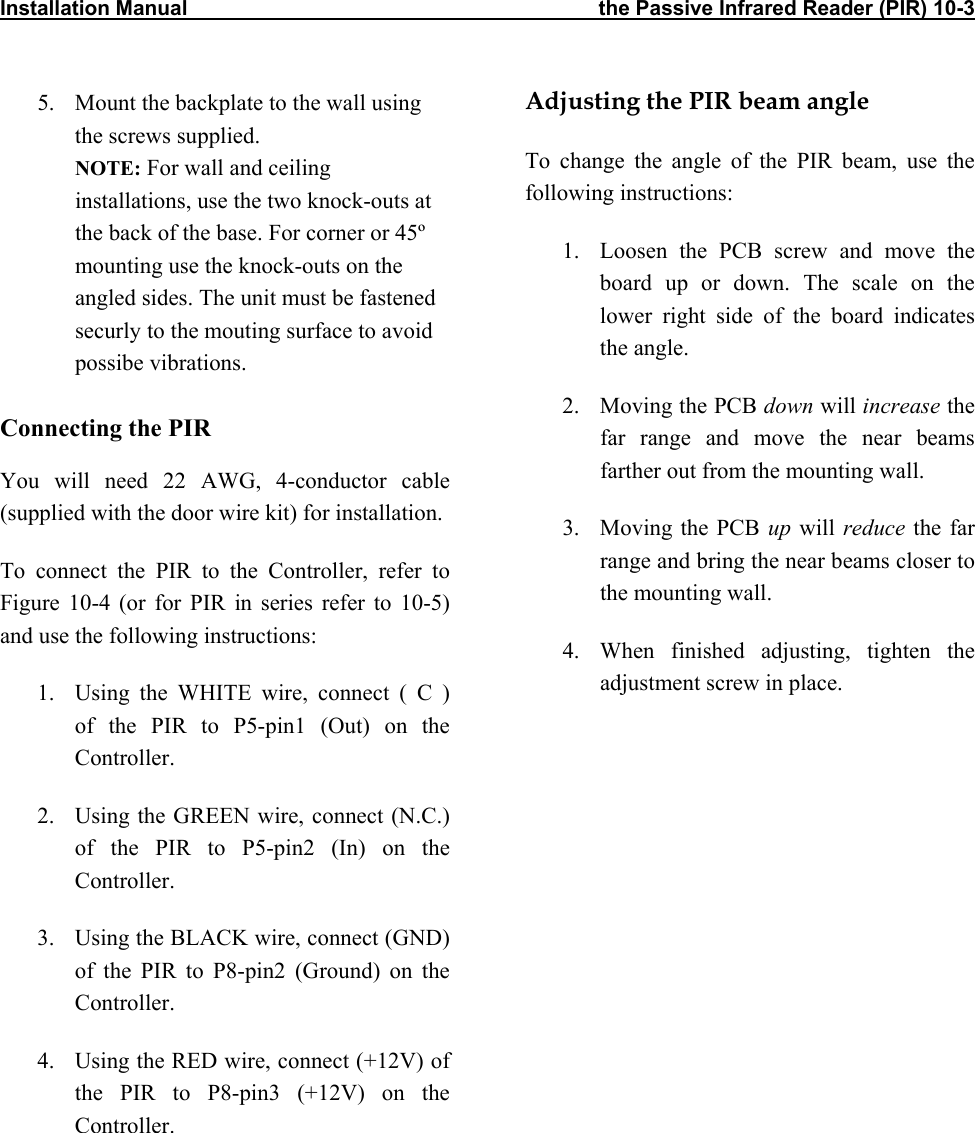 Installation Manual                                                                       the Passive Infrared Reader (PIR) 10-3           5.  Mount the backplate to the wall using the screws supplied. NOTE: For wall and ceiling installations, use the two knock-outs at the back of the base. For corner or 45º mounting use the knock-outs on the angled sides. The unit must be fastened securly to the mouting surface to avoid possibe vibrations.  Connecting the PIR  You will need 22 AWG, 4-conductor cable (supplied with the door wire kit) for installation. To connect the PIR to the Controller, refer to Figure 10-4 (or for PIR in series refer to 10-5) and use the following instructions: 1.  Using the WHITE wire, connect ( C )  of the PIR to P5-pin1 (Out) on the Controller. 2.  Using the GREEN wire, connect (N.C.) of the PIR to P5-pin2 (In) on the Controller. 3.  Using the BLACK wire, connect (GND) of the PIR to P8-pin2 (Ground) on the Controller. 4.  Using the RED wire, connect (+12V) of the PIR to P8-pin3 (+12V) on the Controller. Adjusting the PIR beam angle To change the angle of the PIR beam, use the following instructions: 1.  Loosen the PCB screw and move the board up or down. The scale on the lower right side of the board indicates the angle. 2.  Moving the PCB down will increase the far range and move the near beams farther out from the mounting wall. 3. Moving the PCB up will reduce the far range and bring the near beams closer to the mounting wall. 4.  When finished adjusting, tighten the adjustment screw in place.         