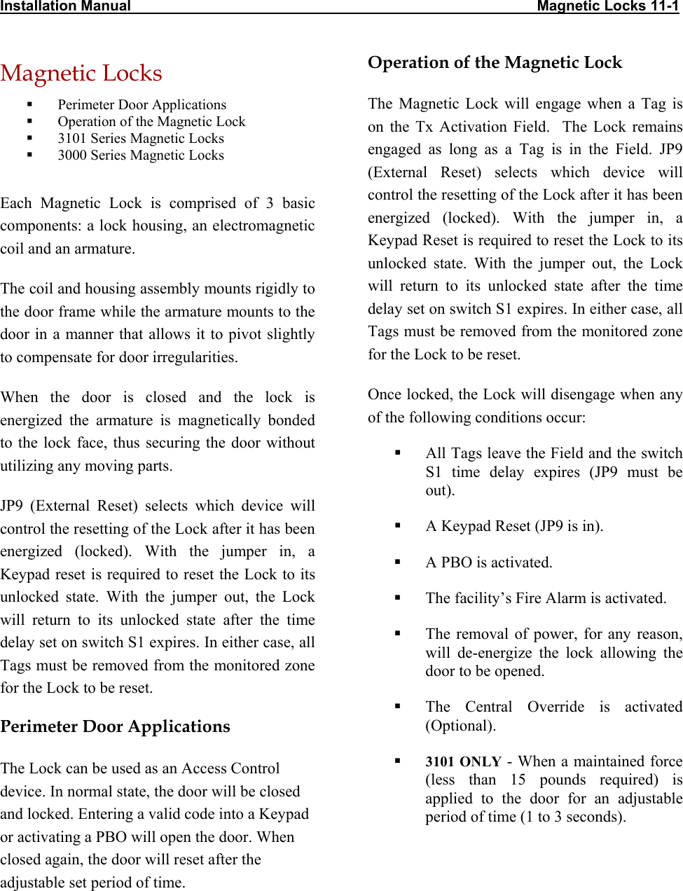 Installation Manual                                                                                                    Magnetic Locks 11-1 Magnetic Locks   Perimeter Door Applications   Operation of the Magnetic Lock   3101 Series Magnetic Locks   3000 Series Magnetic Locks  Each Magnetic Lock is comprised of 3 basic components: a lock housing, an electromagnetic coil and an armature. The coil and housing assembly mounts rigidly to the door frame while the armature mounts to the door in a manner that allows it to pivot slightly to compensate for door irregularities. When the door is closed and the lock is energized the armature is magnetically bonded to the lock face, thus securing the door without utilizing any moving parts.  JP9 (External Reset) selects which device will control the resetting of the Lock after it has been energized (locked). With the jumper in, a Keypad reset is required to reset the Lock to its unlocked state. With the jumper out, the Lock will return to its unlocked state after the time delay set on switch S1 expires. In either case, all Tags must be removed from the monitored zone for the Lock to be reset. Perimeter Door Applications The Lock can be used as an Access Control device. In normal state, the door will be closed and locked. Entering a valid code into a Keypad or activating a PBO will open the door. When closed again, the door will reset after the adjustable set period of time. Operation of the Magnetic Lock The Magnetic Lock will engage when a Tag is on the Tx Activation Field.  The Lock remains engaged as long as a Tag is in the Field. JP9 (External Reset) selects which device will control the resetting of the Lock after it has been energized (locked). With the jumper in, a Keypad Reset is required to reset the Lock to its unlocked state. With the jumper out, the Lock will return to its unlocked state after the time delay set on switch S1 expires. In either case, all Tags must be removed from the monitored zone for the Lock to be reset. Once locked, the Lock will disengage when any of the following conditions occur:   All Tags leave the Field and the switch S1 time delay expires (JP9 must be out).   A Keypad Reset (JP9 is in).   A PBO is activated.   The facility’s Fire Alarm is activated.   The removal of power, for any reason, will de-energize the lock allowing the door to be opened.   The Central Override is activated (Optional).    3101 ONLY - When a maintained force (less than 15 pounds required) is applied to the door for an adjustable period of time (1 to 3 seconds). 