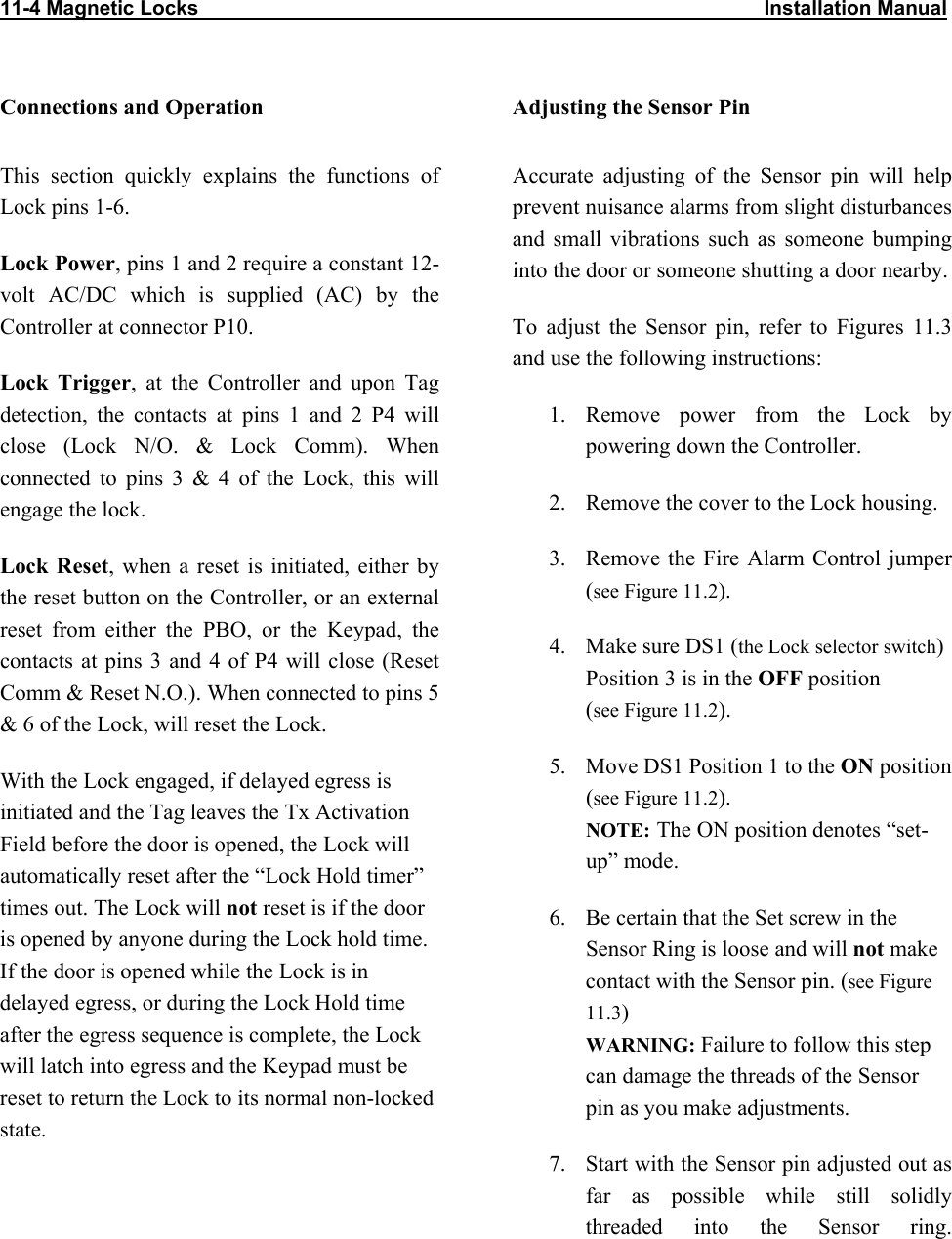 11-4 Magnetic Locks                                                                                                    Installation Manual                           Connections and Operation This section quickly explains the functions of Lock pins 1-6. Lock Power, pins 1 and 2 require a constant 12-volt AC/DC which is supplied (AC) by the Controller at connector P10. Lock Trigger, at the Controller and upon Tag detection, the contacts at pins 1 and 2 P4 will close (Lock N/O. &amp; Lock Comm). When connected to pins 3 &amp; 4 of the Lock, this will engage the lock. Lock Reset, when a reset is initiated, either by the reset button on the Controller, or an external reset from either the PBO, or the Keypad, the contacts at pins 3 and 4 of P4 will close (Reset Comm &amp; Reset N.O.). When connected to pins 5 &amp; 6 of the Lock, will reset the Lock. With the Lock engaged, if delayed egress is initiated and the Tag leaves the Tx Activation Field before the door is opened, the Lock will automatically reset after the “Lock Hold timer” times out. The Lock will not reset is if the door is opened by anyone during the Lock hold time. If the door is opened while the Lock is in delayed egress, or during the Lock Hold time after the egress sequence is complete, the Lock will latch into egress and the Keypad must be reset to return the Lock to its normal non-locked state.  Adjusting the Sensor Pin Accurate adjusting of the Sensor pin will help prevent nuisance alarms from slight disturbances and small vibrations such as someone bumping into the door or someone shutting a door nearby. To adjust the Sensor pin, refer to Figures 11.3  and use the following instructions: 1. Remove power from the Lock by powering down the Controller. 2.  Remove the cover to the Lock housing. 3.  Remove the Fire Alarm Control jumper  (see Figure 11.2). 4.  Make sure DS1 (the Lock selector switch) Position 3 is in the OFF position  (see Figure 11.2). 5.  Move DS1 Position 1 to the ON position  (see Figure 11.2). NOTE: The ON position denotes “set-up” mode. 6.  Be certain that the Set screw in the Sensor Ring is loose and will not make contact with the Sensor pin. (see Figure 11.3) WARNING: Failure to follow this step can damage the threads of the Sensor pin as you make adjustments.  7.  Start with the Sensor pin adjusted out as far as possible while still solidly threaded into the Sensor ring.