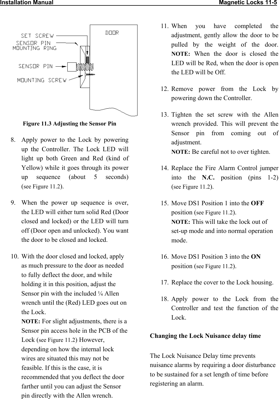 Installation Manual                                                                                                    Magnetic Locks 11-5              Figure 11.3 Adjusting the Sensor Pin 8.  Apply power to the Lock by powering up the Controller. The Lock LED will light up both Green and Red (kind of Yellow) while it goes through its power up sequence (about 5 seconds)  (see Figure 11.2). 9.  When the power up sequence is over, the LED will either turn solid Red (Door closed and locked) or the LED will turn off (Door open and unlocked). You want the door to be closed and locked. 10.  With the door closed and locked, apply as much pressure to the door as needed to fully deflect the door, and while holding it in this position, adjust the Sensor pin with the included ¼ Allen wrench until the (Red) LED goes out on the Lock.  NOTE: For slight adjustments, there is a Sensor pin access hole in the PCB of the Lock (see Figure 11.2) However, depending on how the internal lock wires are situated this may not be feasible. If this is the case, it is recommended that you deflect the door farther until you can adjust the Sensor pin directly with the Allen wrench.  11. When you have completed the adjustment, gently allow the door to be pulled by the weight of the door. NOTE: When the door is closed the LED will be Red, when the door is open the LED will be Off. 12. Remove power from the Lock by powering down the Controller. 13. Tighten the set screw with the Allen wrench provided. This will prevent the Sensor pin from coming out of adjustment.  NOTE: Be careful not to over tighten. 14. Replace the Fire Alarm Control jumper into the N.C. position (pins 1-2)  (see Figure 11.2). 15.  Move DS1 Position 1 into the OFF position (see Figure 11.2). NOTE: This will take the lock out of set-up mode and into normal operation mode. 16.  Move DS1 Position 3 into the ON position (see Figure 11.2). 17.  Replace the cover to the Lock housing. 18. Apply power to the Lock from the Controller and test the function of the Lock. Changing the Lock Nuisance delay time The Lock Nuisance Delay time prevents nuisance alarms by requiring a door disturbance to be sustained for a set length of time before registering an alarm.