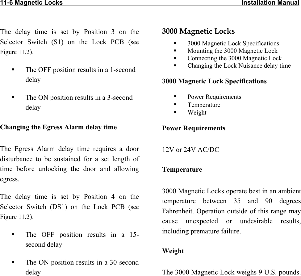 11-6 Magnetic Locks                                                                                                    Installation Manual                      The delay time is set by Position 3 on the Selector Switch (S1) on the Lock PCB (see Figure 11.2).   The OFF position results in a 1-second delay   The ON position results in a 3-second delay Changing the Egress Alarm delay time The Egress Alarm delay time requires a door disturbance to be sustained for a set length of time before unlocking the door and allowing egress. The delay time is set by Position 4 on the Selector Switch (DS1) on the Lock PCB (see Figure 11.2).   The OFF position results in a 15-second delay   The ON position results in a 30-second delay 3000 Magnetic Locks   3000 Magnetic Lock Specifications   Mounting the 3000 Magnetic Lock   Connecting the 3000 Magnetic Lock   Changing the Lock Nuisance delay time 3000 Magnetic Lock Specifications   Power Requirements   Temperature   Weight Power Requirements 12V or 24V AC/DC Temperature 3000 Magnetic Locks operate best in an ambient temperature between 35 and 90 degrees Fahrenheit. Operation outside of this range may cause unexpected or undesirable results, including premature failure.  Weight The 3000 Magnetic Lock weighs 9 U.S. pounds.