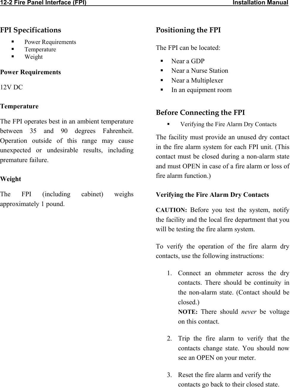 12-2 Fire Panel Interface (FPI)                                                                                     Installation Manual            FPI Specifications   Power Requirements   Temperature   Weight Power Requirements 12V DC Temperature The FPI operates best in an ambient temperature between 35 and 90 degrees Fahrenheit. Operation outside of this range may cause unexpected or undesirable results, including premature failure. Weight The FPI (including cabinet) weighs approximately 1 pound.  Positioning the FPI The FPI can be located:   Near a GDP   Near a Nurse Station   Near a Multiplexer   In an equipment room   Before Connecting the FPI    Verifying the Fire Alarm Dry Contacts The facility must provide an unused dry contact in the fire alarm system for each FPI unit. (This contact must be closed during a non-alarm state and must OPEN in case of a fire alarm or loss of fire alarm function.) Verifying the Fire Alarm Dry Contacts CAUTION: Before you test the system, notify the facility and the local fire department that you will be testing the fire alarm system. To verify the operation of the fire alarm dry contacts, use the following instructions: 1.  Connect an ohmmeter across the dry contacts. There should be continuity in the non-alarm state. (Contact should be closed.) NOTE:  There should never be voltage on this contact. 2.  Trip the fire alarm to verify that the contacts change state. You should now see an OPEN on your meter. 3.  Reset the fire alarm and verify the contacts go back to their closed state.