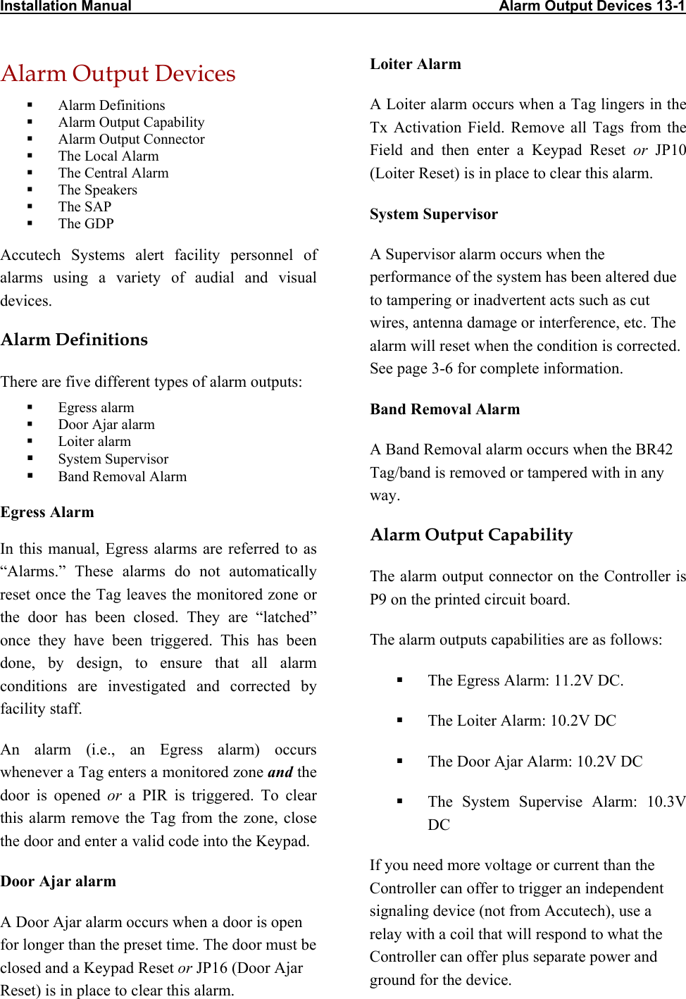 Installation Manual                                                                                          Alarm Output Devices 13-1  Alarm Output Devices   Alarm Definitions   Alarm Output Capability   Alarm Output Connector   The Local Alarm   The Central Alarm   The Speakers   The SAP   The GDP Accutech Systems alert facility personnel of alarms using a variety of audial and visual devices. Alarm Definitions There are five different types of alarm outputs:    Egress alarm   Door Ajar alarm   Loiter alarm   System Supervisor    Band Removal Alarm   Egress Alarm In this manual, Egress alarms are referred to as “Alarms.” These alarms do not automatically reset once the Tag leaves the monitored zone or the door has been closed. They are “latched” once they have been triggered. This has been done, by design, to ensure that all alarm conditions are investigated and corrected by facility staff. An alarm (i.e., an Egress alarm) occurs whenever a Tag enters a monitored zone and the door is opened or a PIR is triggered. To clear this alarm remove the Tag from the zone, close the door and enter a valid code into the Keypad. Door Ajar alarm A Door Ajar alarm occurs when a door is open for longer than the preset time. The door must be closed and a Keypad Reset or JP16 (Door Ajar Reset) is in place to clear this alarm.  Loiter Alarm A Loiter alarm occurs when a Tag lingers in the Tx Activation Field. Remove all Tags from the Field and then enter a Keypad Reset or JP10 (Loiter Reset) is in place to clear this alarm. System Supervisor A Supervisor alarm occurs when the performance of the system has been altered due to tampering or inadvertent acts such as cut wires, antenna damage or interference, etc. The alarm will reset when the condition is corrected. See page 3-6 for complete information. Band Removal Alarm A Band Removal alarm occurs when the BR42 Tag/band is removed or tampered with in any way. Alarm Output Capability The alarm output connector on the Controller is P9 on the printed circuit board.  The alarm outputs capabilities are as follows:   The Egress Alarm: 11.2V DC.   The Loiter Alarm: 10.2V DC   The Door Ajar Alarm: 10.2V DC   The System Supervise Alarm: 10.3V DC If you need more voltage or current than the Controller can offer to trigger an independent signaling device (not from Accutech), use a relay with a coil that will respond to what the Controller can offer plus separate power and ground for the device.