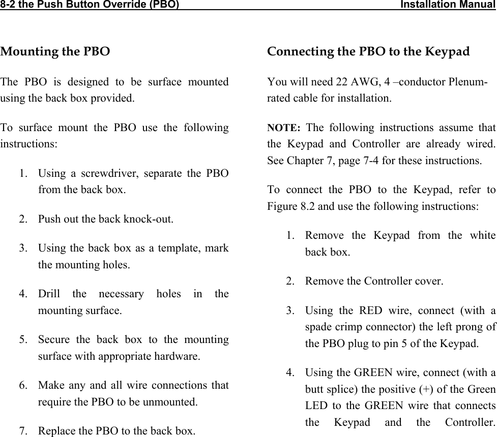 8-2 the Push Button Override (PBO)                                                                           Installation Manual          Mounting the PBO The PBO is designed to be surface mounted using the back box provided. To surface mount the PBO use the following instructions: 1.  Using a screwdriver, separate the PBO from the back box. 2.  Push out the back knock-out. 3.  Using the back box as a template, mark the mounting holes. 4. Drill the necessary holes in the mounting surface. 5.  Secure the back box to the mounting surface with appropriate hardware. 6.  Make any and all wire connections that require the PBO to be unmounted. 7.  Replace the PBO to the back box.  Connecting the PBO to the Keypad You will need 22 AWG, 4 –conductor Plenum-rated cable for installation. NOTE: The following instructions assume that the Keypad and Controller are already wired. See Chapter 7, page 7-4 for these instructions. To connect the PBO to the Keypad, refer to Figure 8.2 and use the following instructions: 1.  Remove the Keypad from the white back box. 2.  Remove the Controller cover. 3.  Using the RED wire, connect (with a spade crimp connector) the left prong of the PBO plug to pin 5 of the Keypad. 4.  Using the GREEN wire, connect (with a butt splice) the positive (+) of the Green LED to the GREEN wire that connects the Keypad and the Controller.