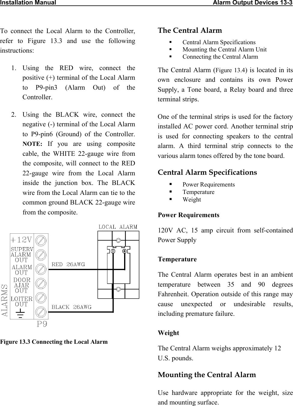 Installation Manual                                                                                          Alarm Output Devices 13-3                            The Central Alarm To connect the Local Alarm to the Controller, refer to Figure 13.3 and use the following instructions:   Central Alarm Specifications   Mounting the Central Alarm Unit   Connecting the Central Alarm 1. Using the RED wire, connect the positive (+) terminal of the Local Alarm to P9-pin3 (Alarm Out) of the Controller. The Central Alarm (Figure 13.4) is located in its own enclosure and contains its own Power Supply, a Tone board, a Relay board and three terminal strips.  2.  Using the BLACK wire, connect the negative (-) terminal of the Local Alarm to P9-pin6 (Ground) of the Controller. NOTE: If you are using composite cable, the WHITE 22-gauge wire from the composite, will connect to the RED 22-gauge wire from the Local Alarm inside the junction box. The BLACK wire from the Local Alarm can tie to the common ground BLACK 22-gauge wire   from the composite.  One of the terminal strips is used for the factory installed AC power cord. Another terminal strip is used for connecting speakers to the central alarm. A third terminal strip connects to the various alarm tones offered by the tone board. Central Alarm Specifications   Power Requirements   Temperature   Weight Power Requirements  120V AC, 15 amp circuit from self-contained Power Supply Temperature The Central Alarm operates best in an ambient temperature between 35 and 90 degrees Fahrenheit. Operation outside of this range may cause unexpected or undesirable results, including premature failure.  Weight Figure 13.3 Connecting the Local Alarm  The Central Alarm weighs approximately 12 U.S. pounds. Mounting the Central Alarm Use hardware appropriate for the weight, size and mounting surface.  