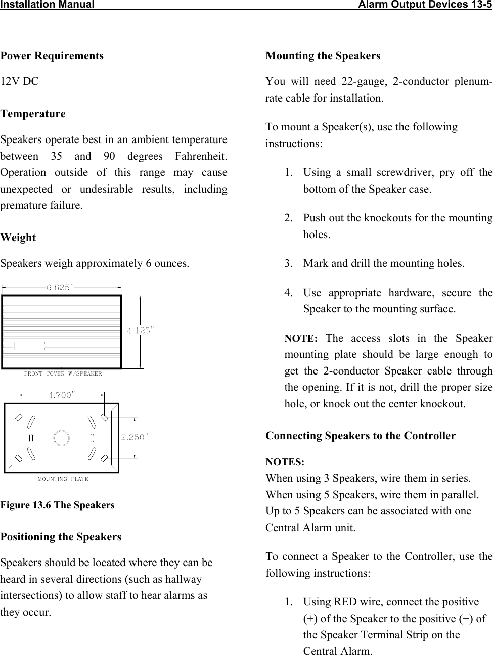 Installation Manual                                                                                          Alarm Output Devices 13-5                            Power Requirements  Mounting the Speakers 12V DC  You will need 22-gauge, 2-conductor plenum-rate cable for installation. Temperature To mount a Speaker(s), use the following instructions: Speakers operate best in an ambient temperature between 35 and 90 degrees Fahrenheit. Operation outside of this range may cause unexpected or undesirable results, including premature failure.  1.  Using a small screwdriver, pry off the bottom of the Speaker case.  2.  Push out the knockouts for the mounting holes. Weight 3.  Mark and drill the mounting holes. Speakers weigh approximately 6 ounces.  4.  Use appropriate hardware, secure the Speaker to the mounting surface. NOTE: The access slots in the Speaker mounting plate should be large enough to get the 2-conductor Speaker cable through the opening. If it is not, drill the proper size hole, or knock out the center knockout. Connecting Speakers to the Controller NOTES:  When using 3 Speakers, wire them in series.  When using 5 Speakers, wire them in parallel. Up to 5 Speakers can be associated with one Central Alarm unit. Figure 13.6 The Speakers Positioning the Speakers To connect a Speaker to the Controller, use the following instructions: Speakers should be located where they can be heard in several directions (such as hallway intersections) to allow staff to hear alarms as they occur.  1.  Using RED wire, connect the positive (+) of the Speaker to the positive (+) of the Speaker Terminal Strip on the Central Alarm.