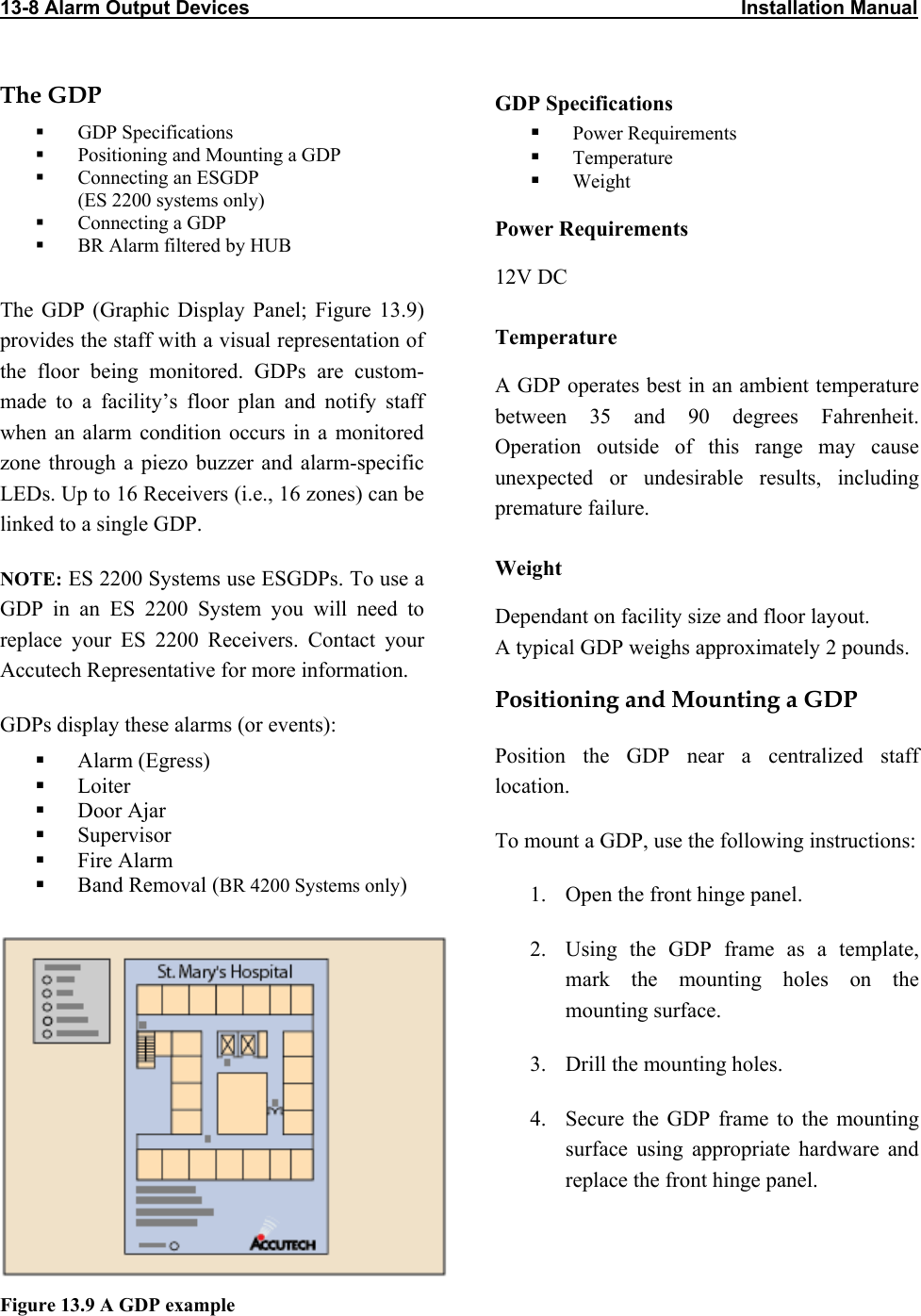 13-8 Alarm Output Devices                                                                                          Installation Manual                            The GDP  GDP Specifications   GDP Specifications    Power Requirements   Positioning and Mounting a GDP    Temperature   Connecting an ESGDP  (ES 2200 systems only)   Weight   Connecting a GDP  Power Requirements   BR Alarm filtered by HUB  12V DC The GDP (Graphic Display Panel; Figure 13.9) provides the staff with a visual representation of the floor being monitored. GDPs are custom-made to a facility’s floor plan and notify staff when an alarm condition occurs in a monitored zone through a piezo buzzer and alarm-specific LEDs. Up to 16 Receivers (i.e., 16 zones) can be linked to a single GDP. Temperature A GDP operates best in an ambient temperature between 35 and 90 degrees Fahrenheit. Operation outside of this range may cause unexpected or undesirable results, including premature failure.  Weight NOTE: ES 2200 Systems use ESGDPs. To use a GDP in an ES 2200 System you will need to replace your ES 2200 Receivers. Contact your Accutech Representative for more information. Dependant on facility size and floor layout.  A typical GDP weighs approximately 2 pounds. Positioning and Mounting a GDP GDPs display these alarms (or events): Position the GDP near a centralized staff location.    Alarm (Egress)   Loiter   Door Ajar   Supervisor  To mount a GDP, use the following instructions:   Fire Alarm   Band Removal (BR 4200 Systems only)  1.  Open the front hinge panel.    2.  Using the GDP frame as a template, mark the mounting holes on the mounting surface. 3.  Drill the mounting holes. 4.  Secure the GDP frame to the mounting surface using appropriate hardware and replace the front hinge panel. Figure 13.9 A GDP example 