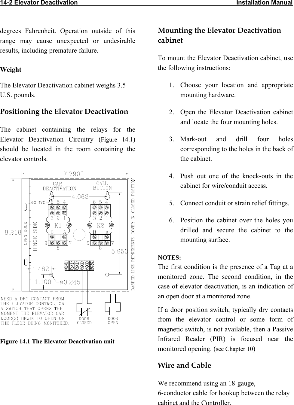 14-2 Elevator Deactivation                                                                                           Installation Manual                           Mounting the Elevator Deactivation cabinet degrees Fahrenheit. Operation outside of this range may cause unexpected or undesirable results, including premature failure.  To mount the Elevator Deactivation cabinet, use the following instructions: Weight 1.  Choose your location and appropriate mounting hardware. The Elevator Deactivation cabinet weighs 3.5 U.S. pounds.  Positioning the Elevator Deactivation  2.  Open the Elevator Deactivation cabinet and locate the four mounting holes. The cabinet containing the relays for the Elevator Deactivation Circuitry (Figure 14.1) should be located in the room containing the elevator controls. 3. Mark-out and drill four holes corresponding to the holes in the back of the cabinet.   Figure 14.1 The Elevator Deactivation unit 4.  Push out one of the knock-outs in the cabinet for wire/conduit access. 5.  Connect conduit or strain relief fittings. 6.  Position the cabinet over the holes you drilled and secure the cabinet to the mounting surface. NOTES: The first condition is the presence of a Tag at a monitored zone. The second condition, in the case of elevator deactivation, is an indication of an open door at a monitored zone. If a door position switch, typically dry contacts from the elevator control or some form of magnetic switch, is not available, then a Passive Infrared Reader (PIR) is focused near the monitored opening. (see Chapter 10) Wire and Cable We recommend using an 18-gauge,  6-conductor cable for hookup between the relay cabinet and the Controller. 