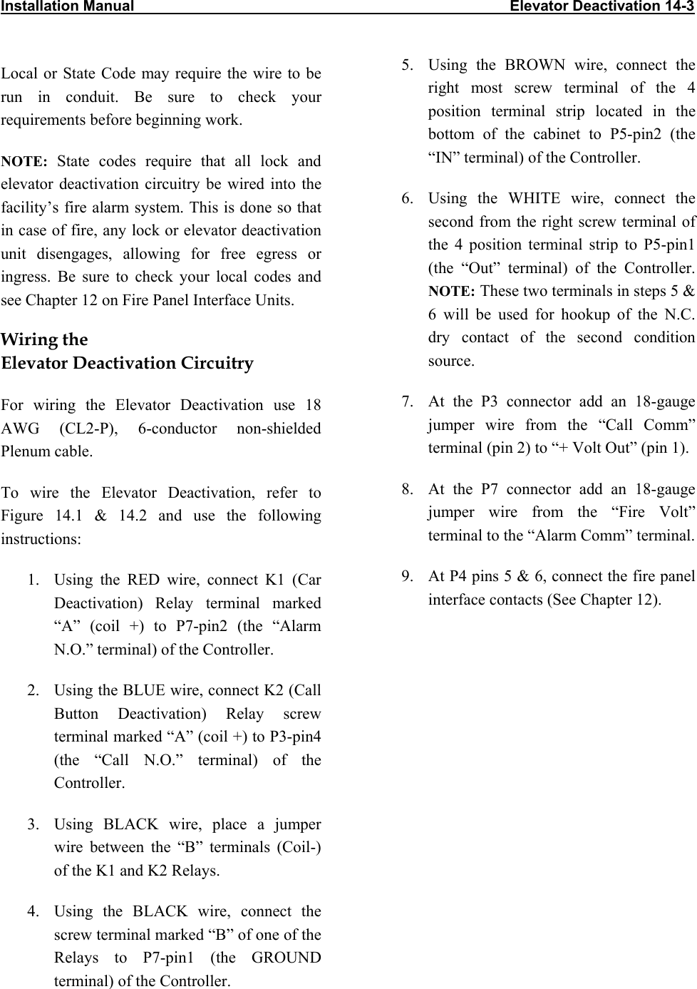 Installation Manual                                                                                           Elevator Deactivation 14-3                           Local or State Code may require the wire to be run in conduit. Be sure to check your requirements before beginning work. NOTE: State codes require that all lock and elevator deactivation circuitry be wired into the facility’s fire alarm system. This is done so that in case of fire, any lock or elevator deactivation unit disengages, allowing for free egress or ingress. Be sure to check your local codes and see Chapter 12 on Fire Panel Interface Units.  Wiring the  Elevator Deactivation Circuitry For wiring the Elevator Deactivation use 18 AWG (CL2-P), 6-conductor non-shielded Plenum cable.  To wire the Elevator Deactivation, refer to Figure 14.1 &amp; 14.2 and use the following instructions: 1.  Using the RED wire, connect K1 (Car Deactivation) Relay terminal marked “A” (coil +) to P7-pin2 (the “Alarm N.O.” terminal) of the Controller. 2.  Using the BLUE wire, connect K2 (Call Button Deactivation) Relay screw terminal marked “A” (coil +) to P3-pin4 (the “Call N.O.” terminal) of the Controller. 3.  Using BLACK wire, place a jumper wire between the “B” terminals (Coil-) of the K1 and K2 Relays. 4.  Using the BLACK wire, connect the screw terminal marked “B” of one of the Relays to P7-pin1 (the GROUND terminal) of the Controller. 5.  Using the BROWN wire, connect the right most screw terminal of the 4 position terminal strip located in the bottom of the cabinet to P5-pin2 (the “IN” terminal) of the Controller. 6.  Using the WHITE wire, connect the second from the right screw terminal of the 4 position terminal strip to P5-pin1 (the “Out” terminal) of the Controller. NOTE: These two terminals in steps 5 &amp; 6 will be used for hookup of the N.C. dry contact of the second condition source. 7.  At the P3 connector add an 18-gauge jumper wire from the “Call Comm” terminal (pin 2) to “+ Volt Out” (pin 1). 8.  At the P7 connector add an 18-gauge jumper wire from the “Fire Volt” terminal to the “Alarm Comm” terminal. 9.  At P4 pins 5 &amp; 6, connect the fire panel interface contacts (See Chapter 12). 