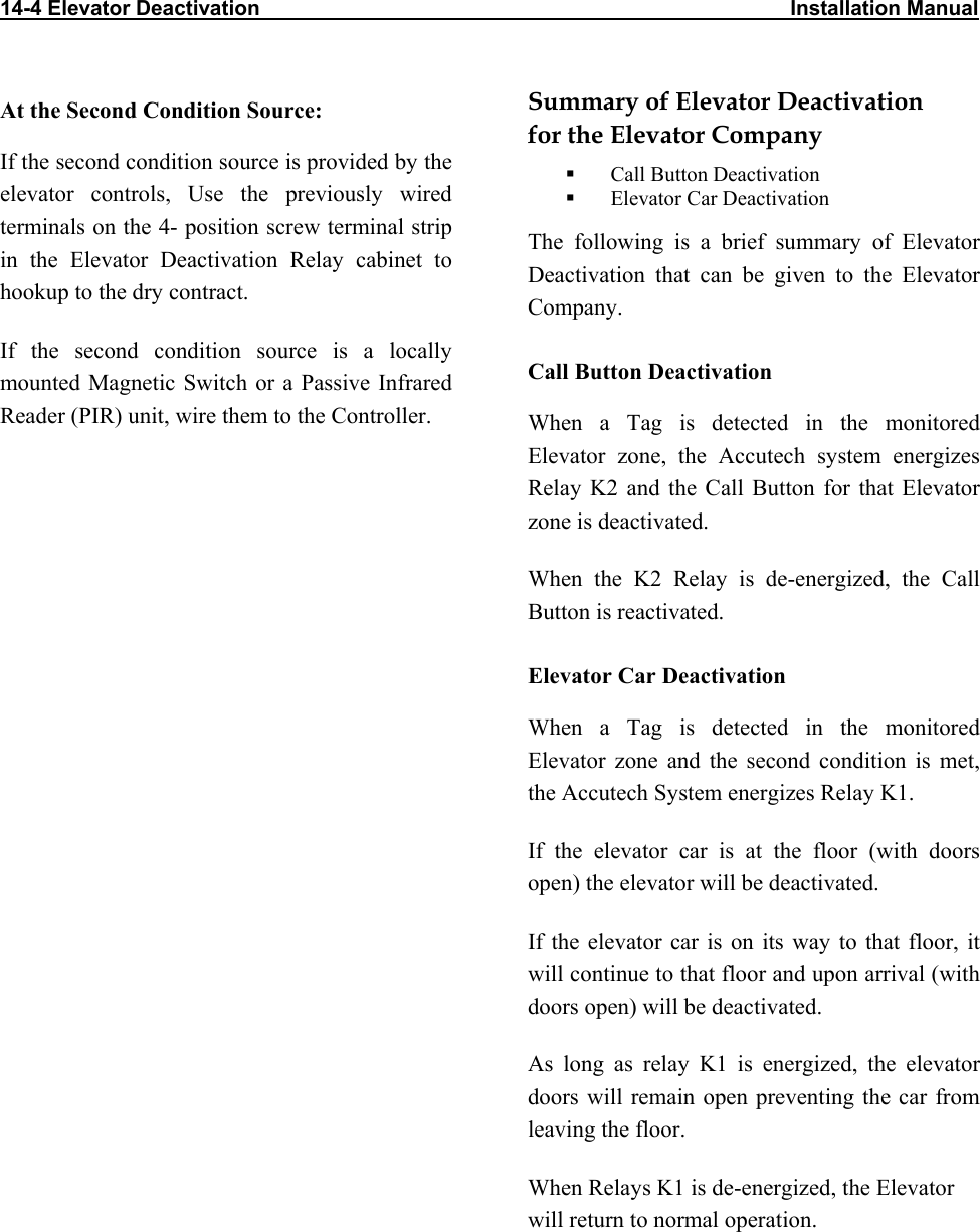 14-4 Elevator Deactivation                                                                                           Installation Manual                     At the Second Condition Source: If the second condition source is provided by the elevator controls, Use the previously wired terminals on the 4- position screw terminal strip in the Elevator Deactivation Relay cabinet to hookup to the dry contract. If the second condition source is a locally mounted Magnetic Switch or a Passive Infrared Reader (PIR) unit, wire them to the Controller. Summary of Elevator Deactivation for the Elevator Company   Call Button Deactivation   Elevator Car Deactivation The following is a brief summary of Elevator Deactivation that can be given to the Elevator Company. Call Button Deactivation When a Tag is detected in the monitored Elevator zone, the Accutech system energizes Relay K2 and the Call Button for that Elevator zone is deactivated. When the K2 Relay is de-energized, the Call Button is reactivated. Elevator Car Deactivation When a Tag is detected in the monitored Elevator zone and the second condition is met, the Accutech System energizes Relay K1.  If the elevator car is at the floor (with doors open) the elevator will be deactivated. If the elevator car is on its way to that floor, it will continue to that floor and upon arrival (with doors open) will be deactivated.  As long as relay K1 is energized, the elevator doors will remain open preventing the car from leaving the floor. When Relays K1 is de-energized, the Elevator will return to normal operation.